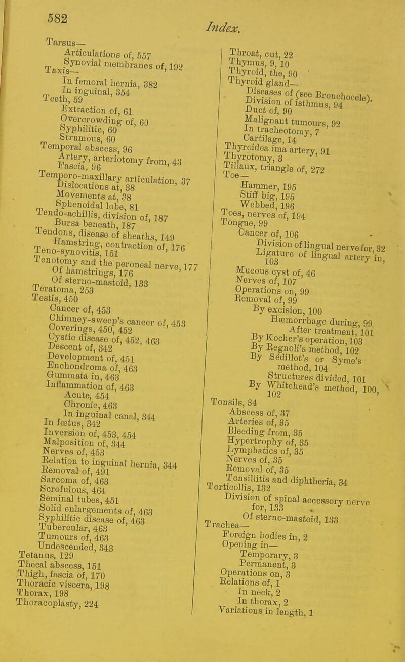 Tarsus— Articulations of, 557 Taxis^'''''^ lembraues of, 192 In femoral hernia, 382 ,p inguinal, 354 Teetli, 59 Extraction of, 61 Overcrowding of GO fiypbilitic, GO ' Strumous, 60 Temporal abscess, 96 Fasc[i;'96''^''^°'°'y^'-°''M3 Temporo-maxillary articulation, 37 iJislocntions at, 38 ' Movements at, 38 Sphenoidal lobe, 81 iendo-achillis, division of, 187 fursa beneath, 187 I eudous, disease of sheaths, 149 T«„n c f.^' contraction of, 176 J-euo-synovitis, 151 ' tenotomy and the peroneal nervo, 177 Of hamstrings, 176 ' Of steruo-mastoid, 133 Teratoma, 263 Testis, 450 Cancer of, 458 Olumuey-svveep's cancer of, 453 Coverings, 450, 462 Cystic disease of, 452 4G3 Descent of, 342 ' Development of, 451 Enchondroma of, 463 Gummata in, 463 Inflammation of, 463 Acute, 454 Chronic, 463 In inguinal canal, 344 In foetus, 342 Inversion of, 453, 464 Malposition of, 344 Nerves of, 453 Eolation to inguinal hernia, 344 Bemoval of, 491 ' Sarcoma of, 463 Scrofulous, 464 Seniinal tubes, 461 Solid enlargements of, 463 byphiUtic disease of, 463 Tubercular, 463 Tumours of, 463 Undescended, 343 Tetanus, 129 Thecal abscess, 161 Thigh, fascia of, 170 Thoracic viscera, 198 Thorax, 198 Thoracoplasty, 224 Index, Throat, cut, 22 Thymus, 9, lo Tliyroid, the, 90 ' Thyroid gland- Diseases of (see Bronchocole-l Dmsiop of isthmus, 94 -'' Duct of, 90 ' Malignant tumours, 92 ■In tracheotomy, 7 Cartilage, 14 Thyi-oidea ima arterv 91 I uyrotomy, 3 Toe-^' '^Sle of, 272 Hammer, 195 Stiff big, 195 Webbed, 196 Toes, nerves of, I94 Tongue, 99 Cancer of, 106 Division of lingual nerve for S2 Ligature of Ungual artery i',' Mucous cyst of, 4G Nerves of, 107 Operations on, 99 Bemoval of, 99 By excision, 100 Hnsmorrhage during, 99 , ^f''^''''oatment, 101 Xocher's operation, 103 J3y Beguoli's method, 102 By Sddillot's or Symo's method, 104 73 -^n divided, 101 ■. By Whitehead's method, 100, ^ Tonsils, 34 Abscess of, 37 Arteries of, 35 Bleeding from, 35 Hypertrophy of, 35 Lymphatics of, 35 Nerves of, 35 Bemoval of, 35 Tonsillitis and diphtheria, 34 Torticolhs, 132 ' Division of spinal accessory nerve loi'j 133 , Of sterno-mastoid, 133 J. rachea— Foreign bodies in, 2 Opening in— Temporary, 3 Permanent, 3 Operations on, 3 Belations of, 1 In neck,2 In thorax, 2 Variations in length, 1