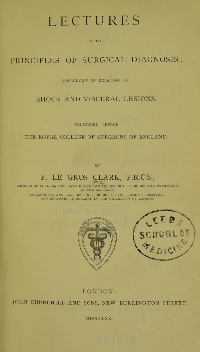 ON THE PRINCIPLES OF SURGICAL DIAGNOSIS: ESPECIALLY IN RELATION TO SHOCK AND VISCERAL LESIONS. DELIVERED DEFORE THE ROYAL COLLEGE OF SURGEONS OF ENGLAND. F. LE GROS CLARK, F.R.C.S., r' o MEMBER OF COUNCIL, AND LATE HUNTERIAN PROFESSOR OF SURGERY AND PATHOLOGY, IN THE COLLEGE ; SURGEON TO, AND LECTURER ON SURGERY AT, ST. THOMAS'S HOSPITAL ; AND EXAMINER IN SURGERY IN THE UNIVERSITY OF LONDON. LONDON: JOHN CHURCHILL AND SONS, NEW BURLINGTON STREET. MDCCCLXX.