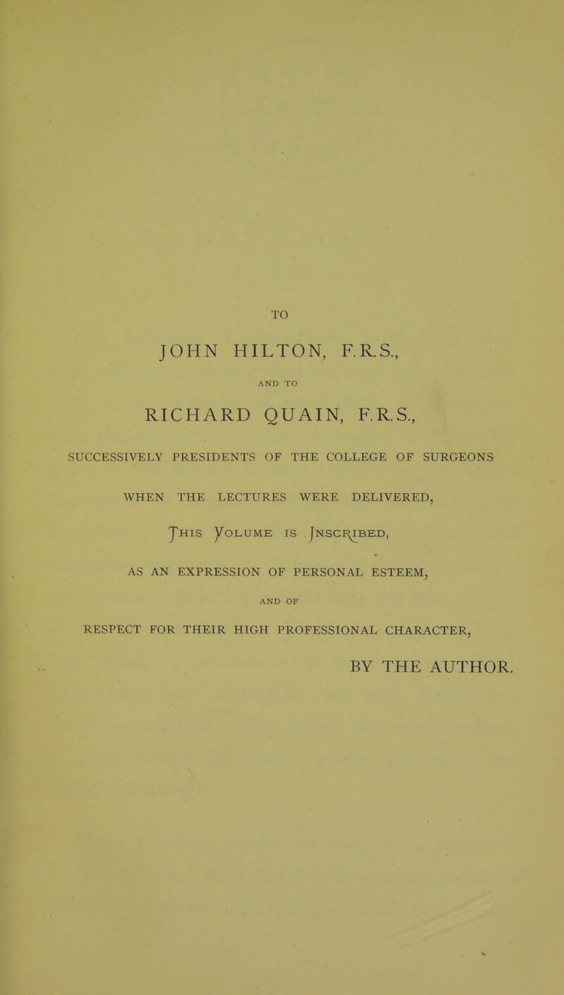 TO JOHN HILTON, F.R.S., AND TO RICHARD QUAIN, F.R.S, SUCCESSIVELY PRESIDENTS OF THE COLLEGE OF SURGEONS WHEN THE LECTURES WERE DELIVERED, yuiS yOLUME IS JnSCI^BED, AS AN EXPRESSION OF PERSONAL ESTEEM, AND OF RESPECT FOR THEIR HIGH PROFESSIONAL CHARACTER, BY THE AUTHOR.
