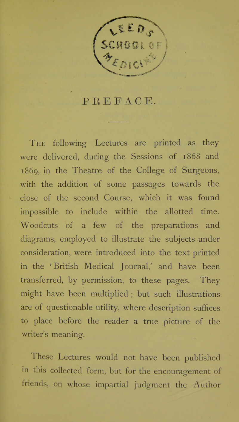 PEEFACE. The following Lectures are printed as they were delivered, during the Sessions of 1868 and 1869, in the Theatre of the College of Surgeons, with the addition of some passages towards the close of the second Course, which it was found impossible to include within the allotted time. Woodcuts of a few of the preparations and diagrams, employed to illustrate the subjects under consideration, were introduced into the text printed in the ' British Medical Journal,' and have been transferred, by permission, to these pages. They might have been multiplied ; but such illustrations are of questionable utility, where description suffices to place before the reader a true picture of the writer's meaning. These Lectures would not have been published in this collected form, but for the encouragement of friends, on whose impartial judgment the Author