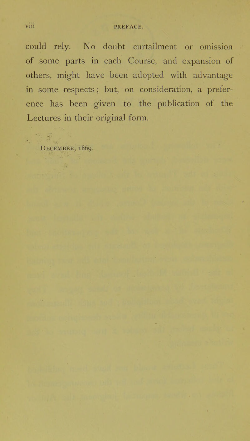 could rely. No doubt curtailment or omission of some parts in each Course, and expansion of others, might have been adopted with advantage in some respects; but, on consideration, a prefer- ence has been given to the publication of the Lectures in their original form. December, 1869.