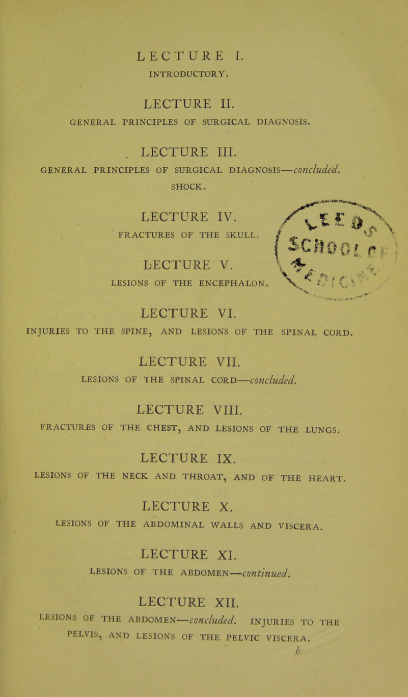 LECTURE I. INTRODUCTORY. LECTURE IL GENERAL PRINCIPLES OF SURGICAL DIAGNOSIS. LECTURE in. GENERAL PRINCIPLES OF SURGICAL DIAGNOSIS—concluded. SHOCK. LECTURE IV. J: ^ FRACTURES OF THE SKULL. j ^ ' LECTURE V. \ 4 LESIONS OF THE ENCEPHALON. X iV f, LECTURE VL INJURIES TO THE SPINE, AND LESIONS OF THE SPINAL CORD. LECTURE VIL LESIONS OF THE SPINAL CORD concluded. LECTURE Vm. FRACTURES OF THE CHEST, AND LESIONS OF THE LUNGS. LECTURE IX. LESIONS OF THE NECK AND THROAT, AND OF THE HEART. LECTURE X. LESIONS OF THE ABDOMINAL WALLS AND VISCERA. LECTURE XI. LESIONS OF THE ABDOMEN—continued. LECTURE XII. LESIONS OF THE ABDOMEN—concluded. INJURIES TO THE PELVIS, AND LESIONS OF THE PELVIC VISCERA. h