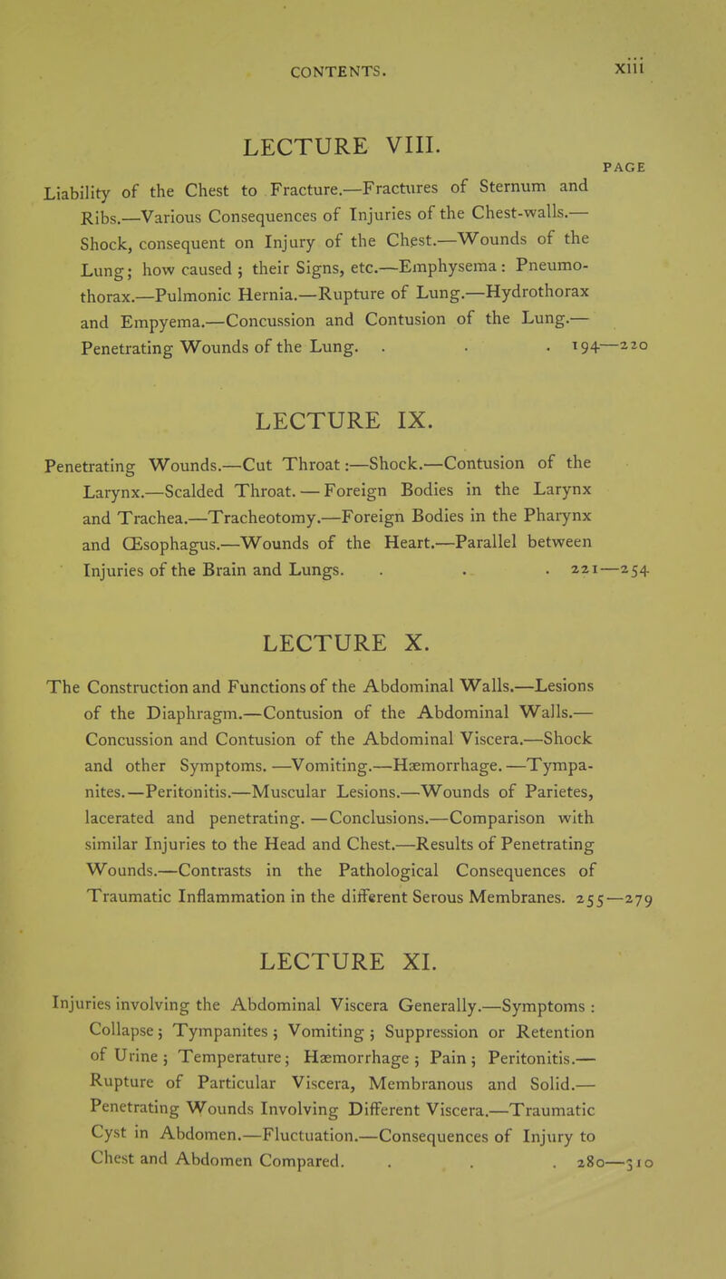 LECTURE VIII. PAGE Liability of the Chest to Fracture.—Fractures of Sternum and Ribs.—Various Consequences of Injuries of the Chest-walls.— Shock, consequent on Injury of the Chest.—Wounds of the Lung; how caused ; their Signs, etc.—Emphysema: Pneumo- thorax.—Pulmonic Hernia.—Rupture of Lung.—Hydrothorax and Empyema.—Concussion and Contusion of the Lung.— Penetrating Wounds of the Lung. . . . 194— LECTURE IX. Penetrating Wounds.—Cut Throat:—Shock.—Contusion of the Larynx.—Scalded Throat. — Foreign Bodies in the Larynx and Trachea.—Tracheotomy.—Foreign Bodies in the Pharynx and CEsophagus.—Wounds of the Heart.—Parallel between Injuries of the Brain and Lungs. . . • 221—254 LECTURE X. The Construction and Functions of the Abdominal Walls.—Lesions of the Diaphragm.—Contusion of the Abdominal Walls.— Concussion and Contusion of the Abdominal Viscera.—Shock and other Symptoms. —Vomiting.—Haemorrhage. —Tympa- nites.—Peritonitis.—Muscular Lesions.—Wounds of Parietes, lacerated and penetrating. —Conclusions.—Comparison with similar Injuries to the Head and Chest.—Results of Penetrating Wounds.—Contrasts in the Pathological Consequences of Traumatic Inflammation in the different Serous Membranes. 255—279 LECTURE XL Injuries involving the Abdominal Viscera Generally.—Symptoms : Collapse; Tympanites; Vomiting ; Suppression or Retention of Urine ; Temperature; Haemorrhage; Pain; Peritonitis.— Rupture of Particular Viscera, Membranous and Solid.— Penetrating Wounds Involving Different Viscera.—Traumatic Cyst in Abdomen.—Fluctuation.—Consequences of Injury to Chest and Abdomen Compared. . 280—3jo