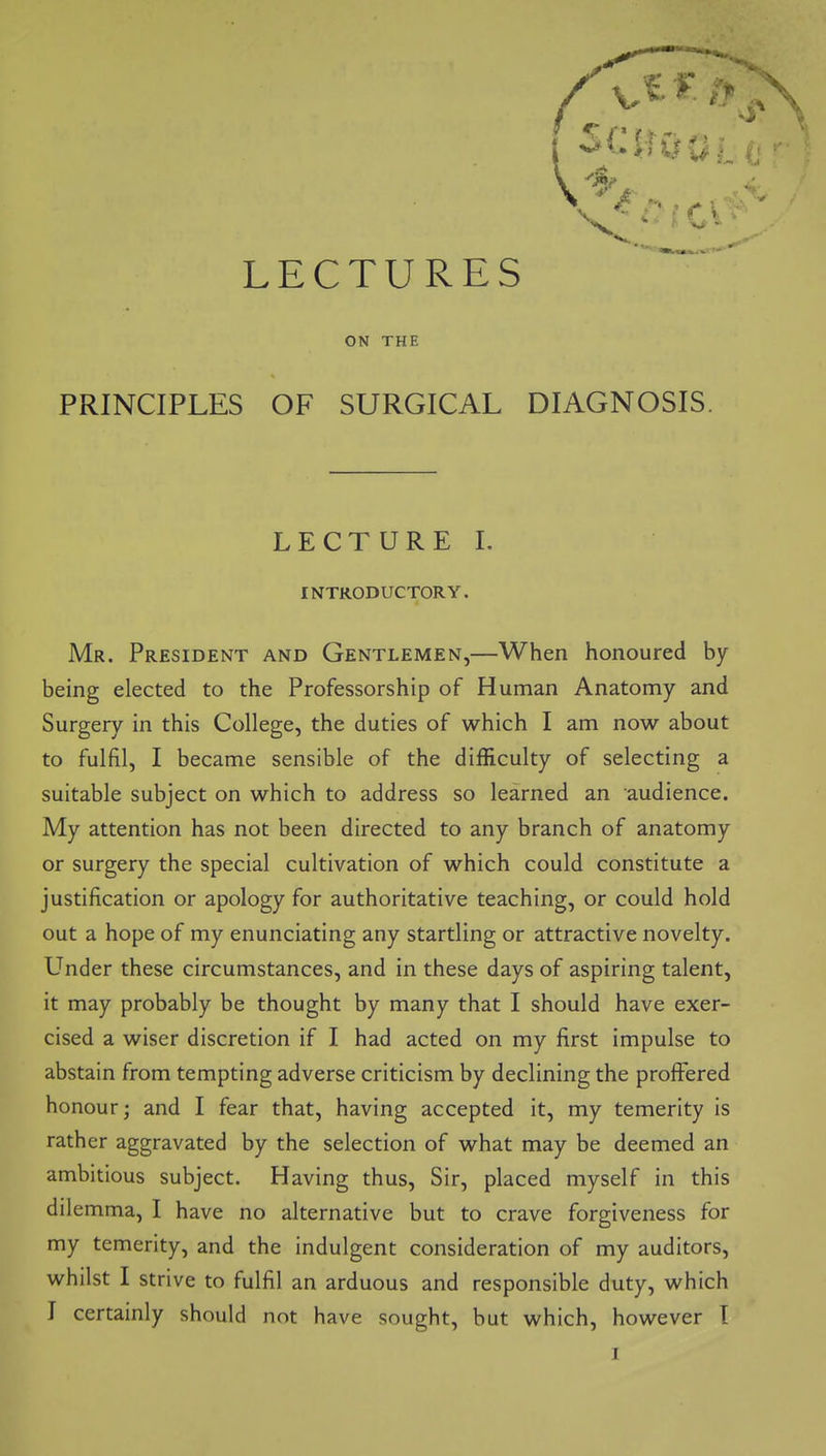 LECTURES ON THE PRINCIPLES OF SURGICAL DIAGNOSIS. LECTURE 1. INTRODUCTORY. Mr. President and Gentlemen,—When honoured by being elected to the Professorship of Human Anatomy and Surgery in this College, the duties of which I am now about to fulfil, I became sensible of the difficulty of selecting a suitable subject on which to address so learned an audience. My attention has not been directed to any branch of anatomy or surgery the special cultivation of which could constitute a justification or apology for authoritative teaching, or could hold out a hope of my enunciating any startling or attractive novelty. Under these circumstances, and in these days of aspiring talent, it may probably be thought by many that I should have exer- cised a wiser discretion if I had acted on my first impulse to abstain from tempting adverse criticism by declining the proffered honour; and I fear that, having accepted it, my temerity is rather aggravated by the selection of what may be deemed an ambitious subject. Having thus. Sir, placed myself in this dilemma, I have no alternative but to crave forgiveness for my temerity, and the indulgent consideration of my auditors, whilst I strive to fulfil an arduous and responsible duty, which T certainly should not have sought, but which, however I