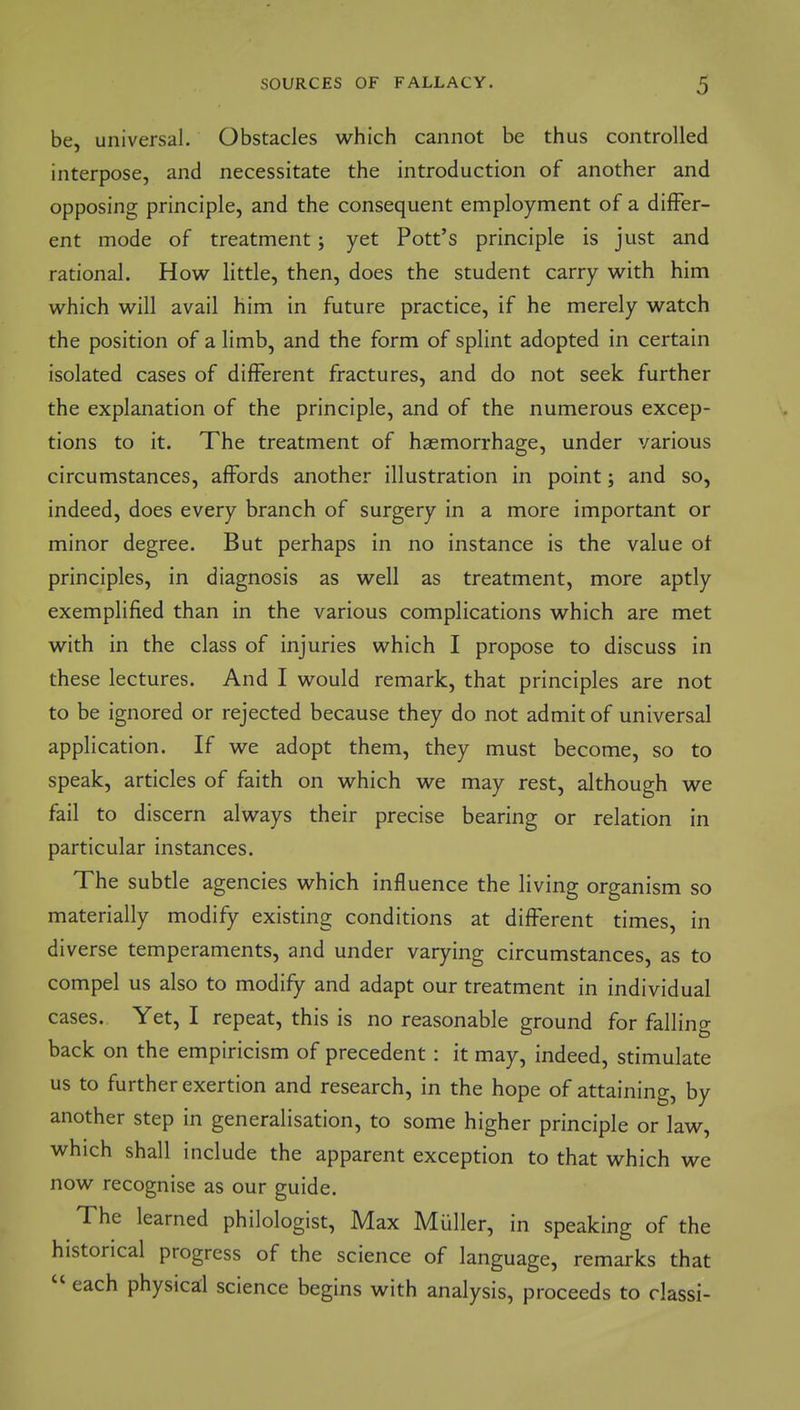 be, universal. Obstacles which cannot be thus controlled interpose, and necessitate the introduction of another and opposing principle, and the consequent employment of a differ- ent mode of treatment; yet Pott's principle is just and rational. How little, then, does the student carry with him which will avail him in future practice, if he merely watch the position of a limb, and the form of splint adopted in certain isolated cases of different fractures, and do not seek further the explanation of the principle, and of the numerous excep- tions to it. The treatment of haemorrhage, under various circumstances, affords another illustration in point; and so, indeed, does every branch of surgery in a more important or minor degree. But perhaps in no instance is the value ot principles, in diagnosis as well as treatment, more aptly exemplified than in the various complications which are met with in the class of injuries which I propose to discuss in these lectures. And I would remark, that principles are not to be ignored or rejected because they do not admit of universal application. If we adopt them, they must become, so to speak, articles of faith on which we may rest, although we fail to discern always their precise bearing or relation in particular instances. The subtle agencies which influence the living organism so materially modify existing conditions at different times, in diverse temperaments, and under varying circumstances, as to compel us also to modify and adapt our treatment in individual cases. Yet, I repeat, this is no reasonable ground for falling back on the empiricism of precedent: it may, indeed, stimulate us to further exertion and research, in the hope of attaining, by another step in generalisation, to some higher principle or law, which shall include the apparent exception to that which we now recognise as our guide. The learned philologist. Max MUller, in speaking of the historical progress of the science of language, remarks that  each physical science begins with analysis, proceeds to classi-