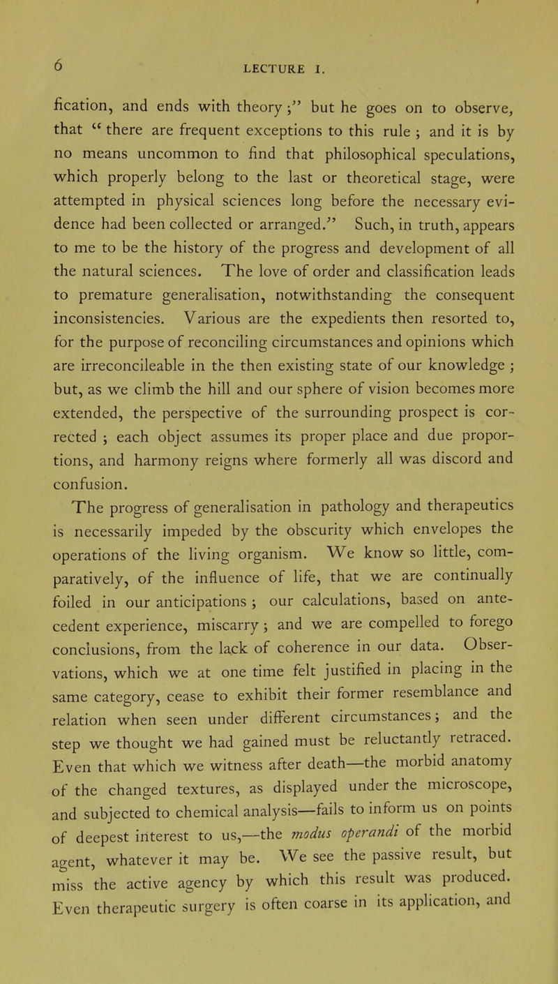 fication, and ends with theorybut he goes on to observe, that  there are frequent exceptions to this rule ; and it is by no means uncommon to find that philosophical speculations, which properly belong to the last or theoretical stage, were attempted in physical sciences long before the necessary evi- dence had been collected or arranged/' Such, in truth, appears to me to be the history of the progress and development of all the natural sciences. The love of order and classification leads to premature generalisation, notwithstanding the consequent inconsistencies. Various are the expedients then resorted to, for the purpose of reconciling circumstances and opinions which are irreconcileable in the then existing state of our knowledge ; but, as we climb the hill and our sphere of vision becomes more extended, the perspective of the surrounding prospect is cor- rected ; each object assumes its proper place and due propor- tions, and harmony reigns where formerly all was discord and confusion. The progress of generalisation in pathology and therapeutics is necessarily impeded by the obscurity which envelopes the operations of the living organism. We know so little, com- paratively, of the influence of life, that we are continually foiled in our anticipations ; our calculations, based on ante- cedent experience, miscarry ; and we are compelled to forego conclusions, from the lack of coherence in our data. Obser- vations, which we at one time felt justified in placmg m the same category, cease to exhibit their former resemblance and relation when seen under different circumstances; and the step we thought we had gained must be reluctantly retraced. Even that which we witness after death—the morbid anatomy of the changed textures, as displayed under the microscope, and subjected to chemical analysis—fails to inform us on points of deepest interest to us,—the modus operandi of the morbid agent, whatever it may be. We see the passive result, but miss 'the active agency by which this result was produced. Even therapeutic surgery is often coarse in its application, and