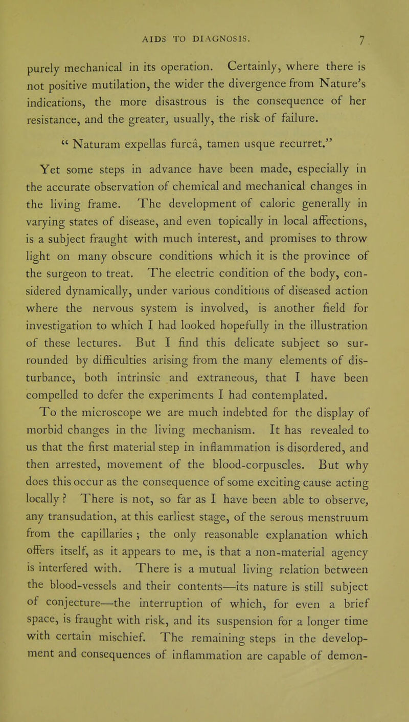 purely mechanical in its operation. Certainly, where there is not positive mutilation, the wider the divergence from Nature's indications, the more disastrous is the consequence of her resistance, and the greater, usually, the risk of failure.  Naturam expellas furca, tamen usque recurret. Yet some steps in advance have been made, especially in the accurate observation of chemical and mechanical changes in the living frame. The development of caloric generally in varying states of disease, and even topically in local affections, is a subject fraught with much interest, and promises to throw light on many obscure conditions which it is the province of the surgeon to treat. The electric condition of the body, con- sidered dynamically, under various conditions of diseased action where the nervous system is involved, is another field for investigation to which I had looked hopefully in the illustration of these lectures. But I find this delicate subject so sur- rounded by difficulties arising from the many elements of dis- turbance, both intrinsic and extraneous, that I have been compelled to defer the experiments I had contemplated. To the microscope we are much indebted for the display of morbid changes in the living mechanism. It has revealed to us that the first material step in inflammation is disordered, and then arrested, movement of the blood-corpuscles. But why does this occur as the consequence of some exciting cause acting locally ? There is not, so far as I have been able to observe, any transudation, at this earliest stage, of the serous menstruum from the capillaries ; the only reasonable explanation which offers itself, as it appears to me, is that a non-material agency is interfered with. There is a mutual livino- relation between the blood-vessels and their contents—its nature is still subject of conjecture—the interruption of which, for even a brief space, is fraught with risk, and its suspension for a longer time with certain mischief. The remaining steps in the develop- ment and consequences of inflammation are capable of demon-