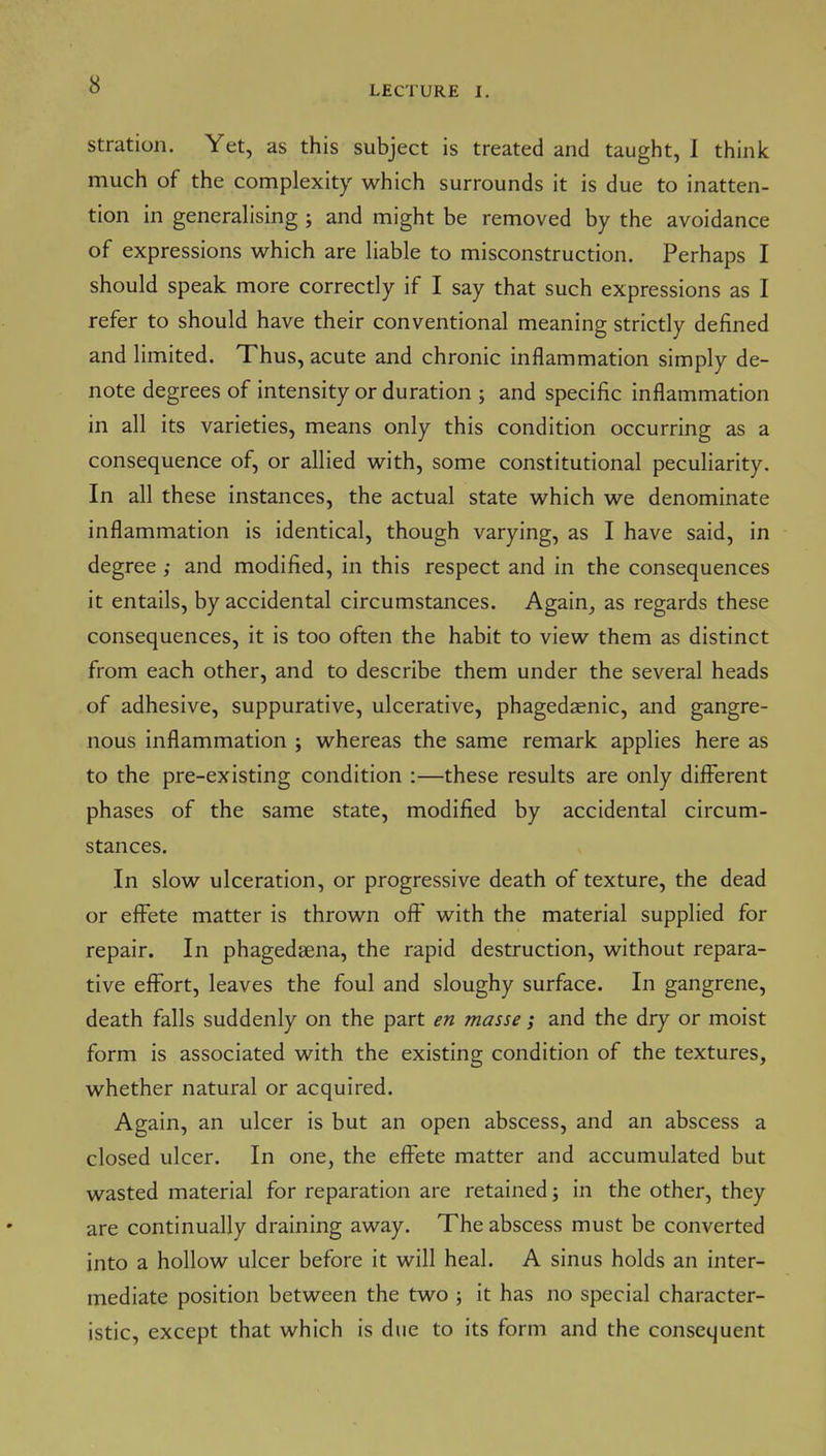 stration. Yet, as this subject is treated and taught, 1 think much of the complexity which surrounds it is due to inatten- tion in generalising ; and might be removed by the avoidance of expressions which are liable to misconstruction. Perhaps I should speak more correctly if I say that such expressions as I refer to should have their conventional meaning strictly defined and limited. Thus, acute and chronic inflammation simply de- note degrees of intensity or duration ; and specific inflammation in all its varieties, means only this condition occurring as a consequence of, or allied with, some constitutional peculiarity. In all these instances, the actual state which we denominate inflammation is identical, though varying, as I have said, in degree; and modified, in this respect and in the consequences it entails, by accidental circumstances. Again^ as regards these consequences, it is too often the habit to view them as distinct from each other, and to describe them under the several heads of adhesive, suppurative, ulcerative, phagedaenic, and gangre- nous inflammation j whereas the same remark applies here as to the pre-existing condition :—these results are only different phases of the same state, modified by accidental circum- stances. In slow ulceration, or progressive death of texture, the dead or efi^ete matter is thrown off' with the material supplied for repair. In phagedsena, the rapid destruction, without repara- tive effort, leaves the foul and sloughy surface. In gangrene, death falls suddenly on the part en masse; and the dry or moist form is associated with the existing condition of the textures, whether natural or acquired. Again, an ulcer is but an open abscess, and an abscess a closed ulcer. In one, the eff'ete matter and accumulated but wasted material for reparation are retained; in the other, they are continually draining away. The abscess must be converted into a hollow ulcer before it will heal. A sinus holds an inter- mediate position between the two ; it has no special character- istic, except that which is due to its form and the consequent