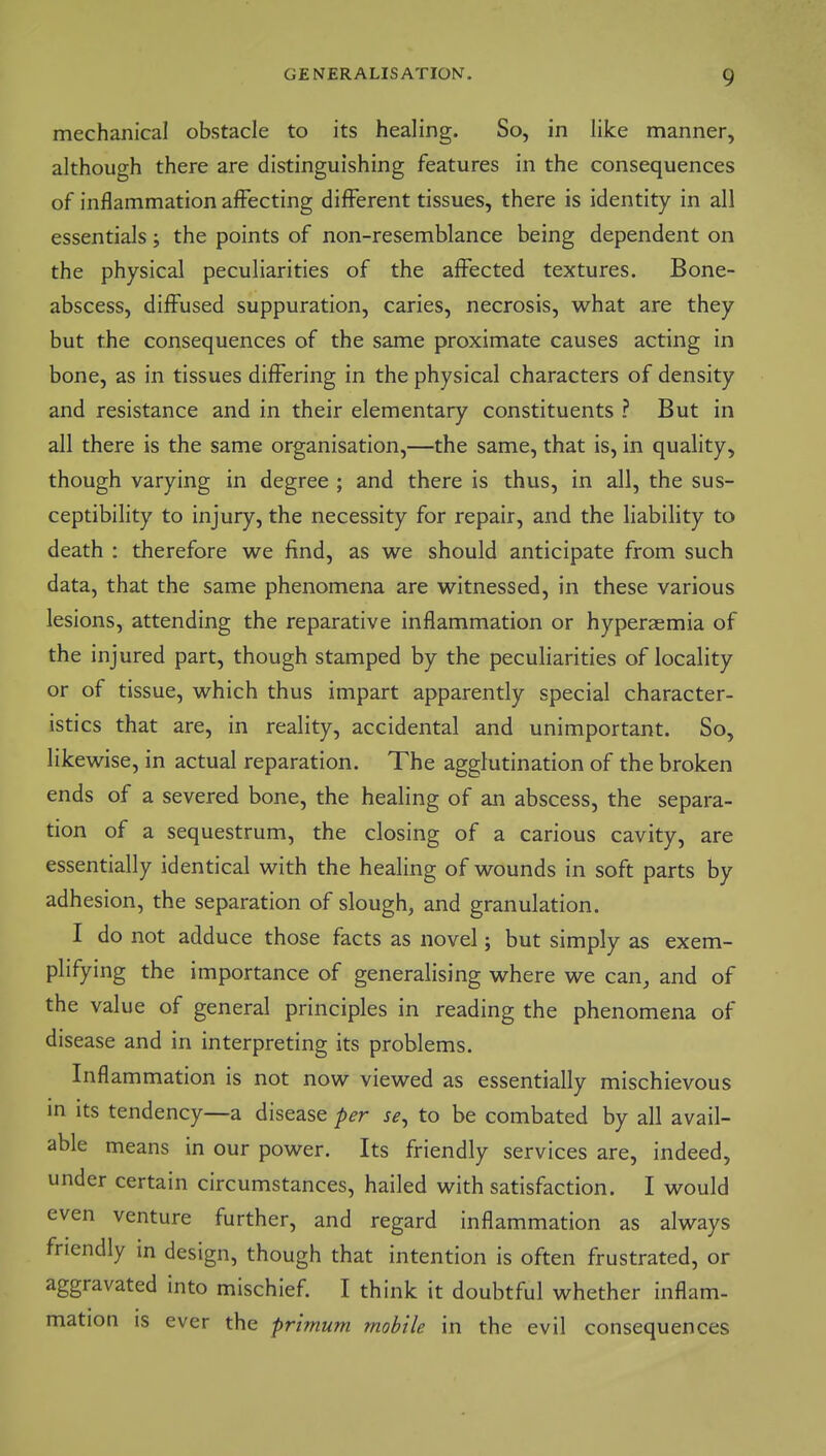 mechanical obstacle to its healing. So, in like manner, although there are distinguishing features in the consequences of inflammation affecting different tissues, there is identity in all essentials; the points of non-resemblance being dependent on the physical peculiarities of the alFected textures. Bone- abscess, diffused suppuration, caries, necrosis, what are they but the consequences of the same proximate causes acting in bone, as in tissues differing in the physical characters of density and resistance and in their elementary constituents ? But in all there is the same organisation,—the same, that is, in quality, though varying in degree ; and there is thus, in all, the sus- ceptibility to injury, the necessity for repair, and the liability to death : therefore we find, as we should anticipate from such data, that the same phenomena are witnessed, in these various lesions, attending the reparative inflammation or hyperaemia of the injured part, though stamped by the peculiarities of locality or of tissue, which thus impart apparently special character- istics that are, in reality, accidental and unimportant. So, likewise, in actual reparation. The agglutination of the broken ends of a severed bone, the healing of an abscess, the separa- tion of a sequestrum, the closing of a carious cavity, are essentially identical with the healing of wounds in soft parts by adhesion, the separation of slough, and granulation. I do not adduce those facts as novel; but simply as exem- plifying the importance of generalising where we can, and of the value of general principles in reading the phenomena of disease and in interpreting its problems. Inflammation is not now viewed as essentially mischievous in its tendency—a disease per se^ to be combated by all avail- able means in our power. Its friendly services are, indeed, under certain circumstances, hailed with satisfaction. I would even venture further, and regard inflammation as always friendly in design, though that intention is often frustrated, or aggravated into mischief I think it doubtful whether inflam- mation is ever the primum mobile in the evil consequences