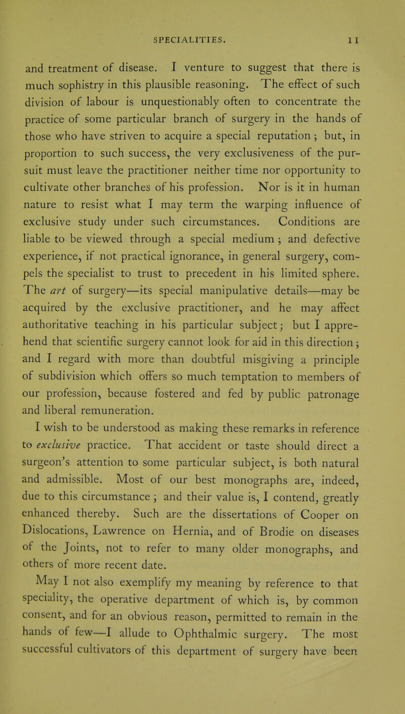 SPECIALITIES. H and treatment of disease. I venture to suggest that there is much sophistry in this plausible reasoning. The effect of such division of labour is unquestionably often to concentrate the practice of some particular branch of surgery in the hands of those who have striven to acquire a special reputation ; but, in proportion to such success, the very exclusiveness of the pur- suit must leave the practitioner neither time nor opportunity to cultivate other branches of his profession. Nor is it in human nature to resist what I may term the warping influence of exclusive study under such circumstances. Conditions are liable to be viewed through a special medium; and defective experience, if not practical ignorance, in general surgery, com- pels the specialist to trust to precedent in his limited sphere. The art of surgery—its special manipulative details—may be acquired by the exclusive practitioner, and he may affect authoritative teaching in his particular subject; but I appre- hend that scientific surgery cannot look for aid in this direction; and I regard with more than doubtful misgiving a principle of subdivision which offers so much temptation to members of our profession, because fostered and fed by public patronage and liberal remuneration. I wish to be understood as making these remarks in reference to exclusive practice. That accident or taste should direct a surgeon's attention to some particular subject, is both natural and admissible. Most of our best monographs are, indeed, due to this circumstance; and their value is, I contend, greatly enhanced thereby. Such are the dissertations of Cooper on Dislocations, Lawrence on Hernia, and of Brodie on diseases of the Joints, not to refer to many older monographs, and others of more recent date. May I not also exemplify my meaning by reference to that speciality, the operative department of which is, by common consent, and for an obvious reason, permitted to remain in the hands of few—I allude to Ophthalmic surgery. The most successful cultivators of this department of surgery have been