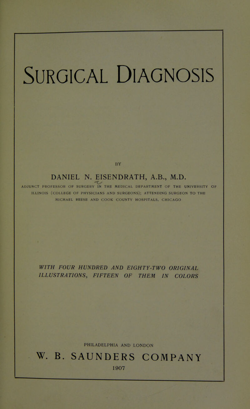 Surgical Diagnosis BY DANIEL N. EISENDRATH, A.B., M.D. - r; ADJUNCT PROFESSOR OF SURGERY IN THE MEDICAL DEPARTMENT OF THE UNIVERSITY OF ILLINOIS (COLLEGE OF PHYSICIANS AND SURGEONS); ATTENDING SURGEON TO THE AMCHAEL REESE AND COOK COUNTY HOSPITALS, CHICAGO WITH FOUR HUNDRED AND EIGHTY-TWO ORIGINAL ILLUSTRATIONS, FIFTEEN OF THEM IN COLORS PHILADELPHIA AND LONDON W. B. SAUNDERS COMPANY 1907