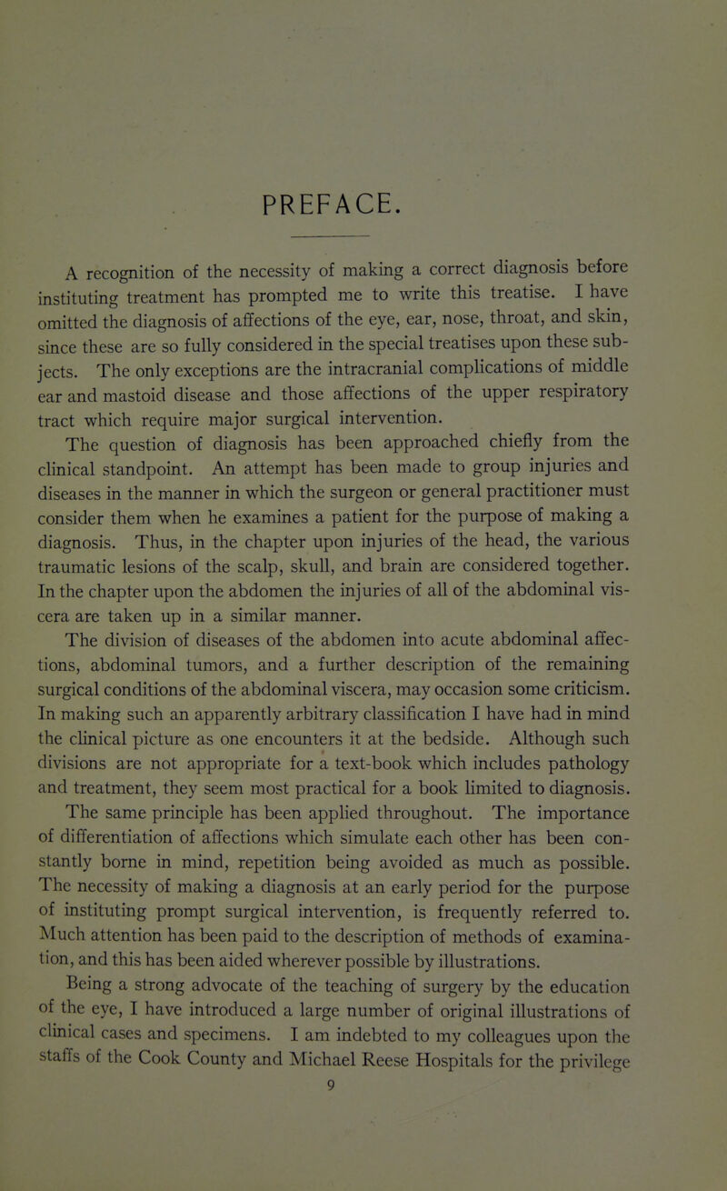 PREFACE. A recognition of the necessity of making a correct diagnosis before instituting treatment has prompted me to write this treatise. I have omitted the diagnosis of affections of the eye, ear, nose, throat, and skin, since these are so fully considered in the special treatises upon these sub- jects. The only exceptions are the intracranial complications of middle ear and mastoid disease and those affections of the upper respiratory tract which require major surgical intervention. The question of diagnosis has been approached chiefly from the chnical standpoint. An attempt has been made to group injuries and diseases in the manner in which the surgeon or general practitioner must consider them when he examines a patient for the purpose of making a diagnosis. Thus, in the chapter upon injuries of the head, the various traumatic lesions of the scalp, skull, and brain are considered together. In the chapter upon the abdomen the injuries of all of the abdominal vis- cera are taken up in a similar manner. The division of diseases of the abdomen into acute abdominal affec- tions, abdominal tumors, and a further description of the remaining surgical conditions of the abdominal viscera, may occasion some criticism. In making such an apparently arbitrary classification I have had in mind the clinical picture as one encounters it at the bedside. Although such divisions are not appropriate for a text-book which includes pathology and treatment, they seem most practical for a book limited to diagnosis. The same principle has been apphed throughout. The importance of differentiation of affections which simulate each other has been con- stantly borne in mind, repetition being avoided as much as possible. The necessity of making a diagnosis at an early period for the purpose of instituting prompt surgical intervention, is frequently referred to. Much attention has been paid to the description of methods of examina- tion, and this has been aided wherever possible by illustrations. Being a strong advocate of the teaching of surgery by the education of the eye, I have introduced a large number of original illustrations of clinical cases and specimens. I am indebted to my colleagues upon the staffs of the Cook County and Michael Reese Hospitals for the privilege