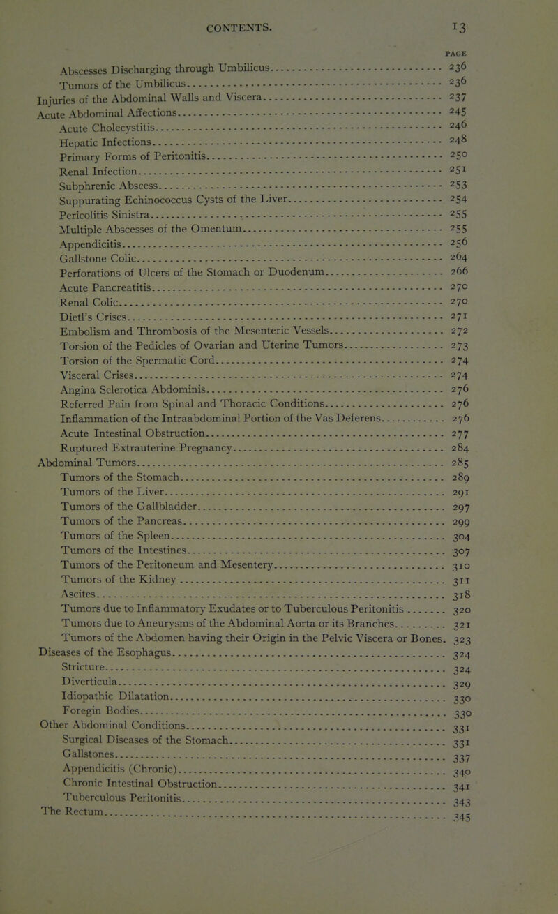 PAGE Abscesses Discharging through Umbilicus 236 Tumors of the Umbilicus 236 Injuries of the Abdominal Walls and Viscera 237 Acute Abdominal Affections 245 Acute Cholecystitis 246 Hepatic Infections 248 Primary Forms of Peritonitis 250 Renal Infection 251 Subphrenic Abscess 253 Suppurating Echinococcus Cysts of the Liver 254 Pericolitis Sinistra 255 Multiple Abscesses of the Omentum 255 Appendicitis 256 Gallstone Colic 264 Perforations of Ulcers of the Stomach or Duodenum 266 Acute Pancreatitis 270 Renal Colic 270 Dietl's Crises 271 Embolism and Thrombosis of the Mesenteric Vessels 272 Torsion of the Pedicles of Ovarian and Uterine Tumors 273 Torsion of the Spermatic Cord 274 Visceral Crises 274 Angina Sclerotica Abdominis 276 Referred Pain from Spinal and Thoracic Conditions 276 Inflammation of the Intraabdominal Portion of the Vas Deferens 276 Acute Intestinal Obstruction 277 Ruptured Extrauterine Pregnancy 284 Abdominal Tumors 285 Tumors of the Stomach 289 Tumors of the Liver 291 Tumors of the Gallbladder 297 Tumors of the Pancreas 299 Tumors of the Spleen 304 Tumors of the Intestines 307 Tumors of the Peritoneum and Mesentery 310 Tumors of the Kidney 311 Ascites 318 Tumors due to Inflammatory Exudates or to Tuberculous Peritonitis 320 Tumors due to Aneurysms of the Abdominal Aorta or its Branches 321 Tumors of the Abdomen having their Origin in the Pelvic Viscera or Bones. 323 Diseases of the Esophagus 324 Stricture Diverticula Idiopathic Dilatation Foregin Bodies Other Abdominal Conditions Surgical Diseases of the Stomach Gallstones Appendicitis (Chronic) Chronic Intestinal Obstruction Tuberculous Peritonitis The Rectum 330 330 331 331 340 341 343