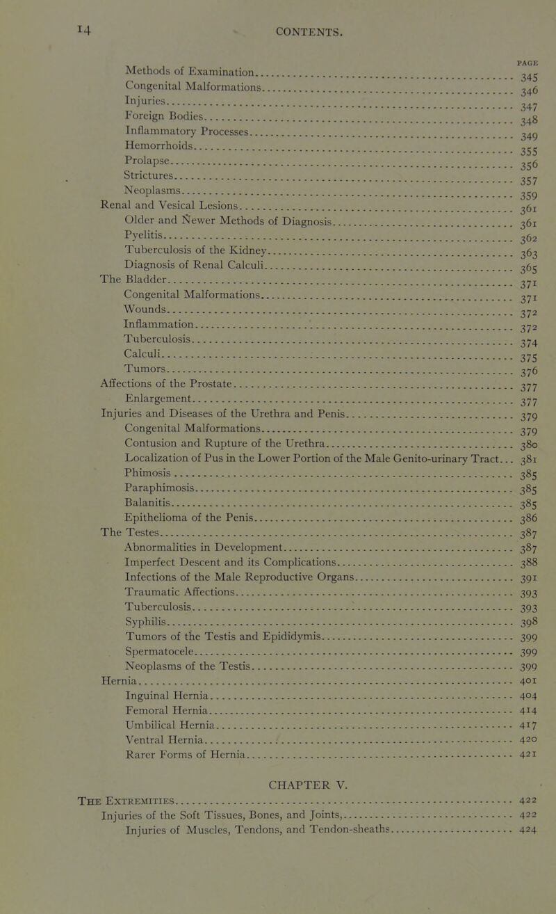 PAGE Methods of Examination _ ^45 Congenital Malformations 346 Injuries Foreign Bodies ^48 Inflammatory Processes _ ^49 Hemorrhoids ^55 Prolapse ^56 Strictures Neoplasms _ ^59 Renal and Vesical Lesions ^bi Older and Newer Methods of Diagnosis 361 Pyelitis 362 Tuberculosis of the Kidney Diagnosis of Renal Calculi The Bladder ^71 Congenital Malformations ^71 Wounds Inflammation Tuberculosis Calculi : Tumors 2y6 Affections of the Prostate 377 Enlargement 377 Injuries and Diseases of the Urethra and Penis 379 Congenital Malformations 379 Contusion and Rupture of the Urethra 380 Localization of Pus in the Lower Portion of the Male Genito-urinary Tract... 381 Phimosis 385 Paraphimosis 385 Balanitis 385 Epithelioma of the Penis 386 The Testes 387 Abnormalities in Development 387 Imperfect Descent and its Complications 388 Infections of the Male Reproductive Organs 391 Traumatic Affections 393 Tuberculosis 1 393 Syphilis 398 Tumors of the Testis and Epididymis 399 Spermatocele 399 Neoplasms of the Testis 399 Hernia 401 Inguinal Hernia 404 Femoral Hernia 414 Umbilical Hernia 417 Ventral Hernia 420 Rarer Forms of Hernia 421 CHAPTER V. The Extremities 422 Injuries of the Soft Tissues, Bones, and Joints, 422 Injuries of Muscles, Tendons, and Tendon-sheaths 424