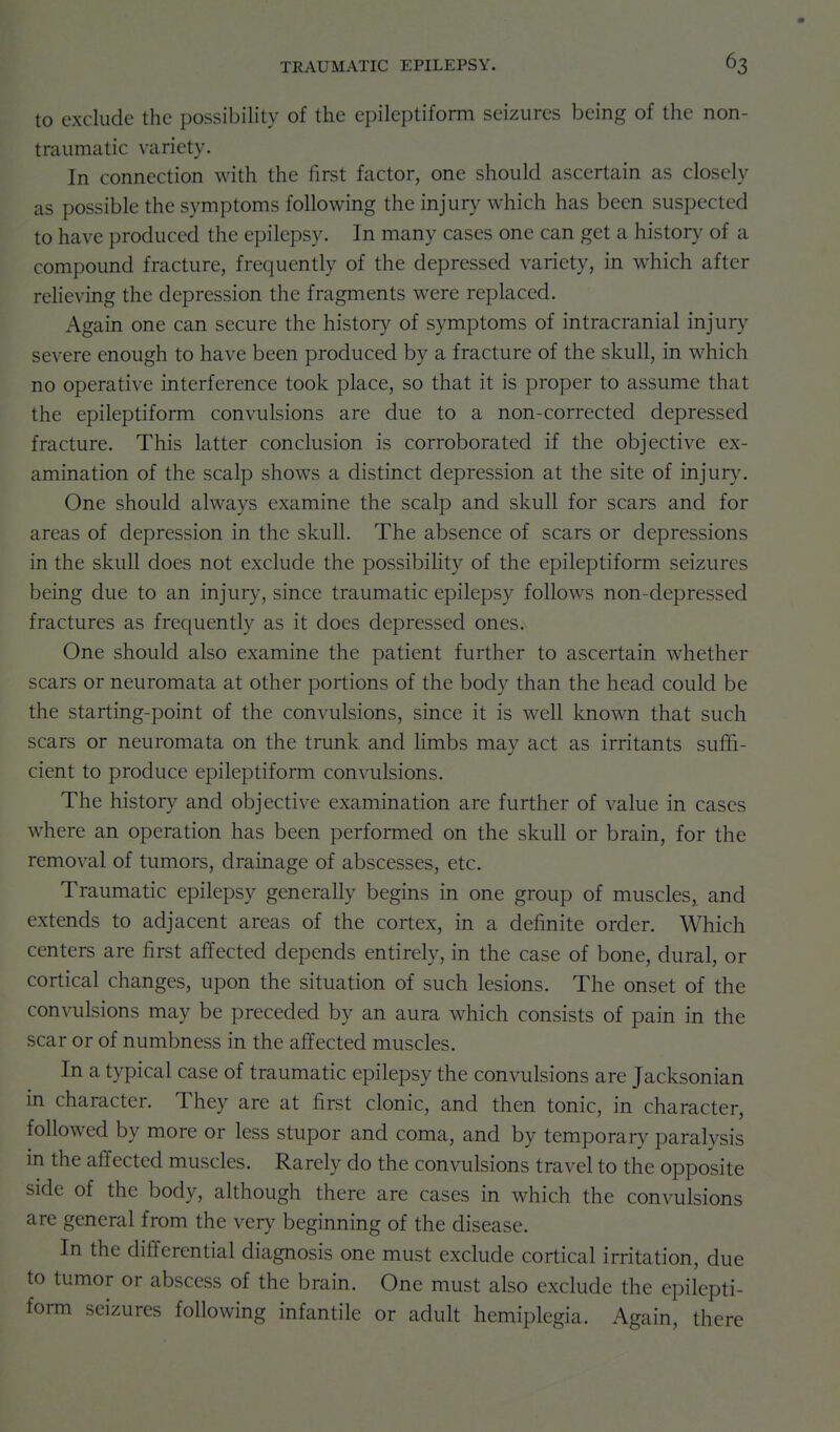 to exclude the possibility of the epileptiform seizures being of the non- traumatic variety. In connection with the first factor, one should ascertain as closely as possible the symptoms following the injury which has been suspected to have produced the epilepsy. In many cases one can get a history of a compound fracture, frequently of the depressed variety, in which after relieving the depression the fragments were replaced. Again one can secure the history of symptoms of intracranial injury severe enough to have been produced by a fracture of the skull, in which no operative interference took place, so that it is proper to assume that the epileptiform convulsions are due to a non-corrected depressed fracture. This latter conclusion is corroborated if the objective ex- amination of the scalp shows a distinct depression at the site of injury. One should always examine the scalp and skull for scars and for areas of depression in the skull. The absence of scars or depressions in the skull does not exclude the possibility of the epileptiform seizures being due to an injury, since traumatic epilepsy follows non-depressed fractures as frequently as it does depressed ones. One should also examine the patient further to ascertain whether scars or neuromata at other portions of the body than the head could be the starting-point of the convulsions, since it is well known that such scars or neuromata on the trunk and limbs may act as irritants suffi- cient to produce epileptiform convulsions. The history and objective examination are further of value in cases where an operation has been performed on the skull or brain, for the removal of tumors, drainage of abscesses, etc. Traumatic epilepsy generally begins in one group of muscles, and extends to adjacent areas of the cortex, in a definite order. Which centers are first affected depends entirely, in the case of bone, dural, or cortical changes, upon the situation of such lesions. The onset of the convulsions may be preceded by an aura which consists of pain in the scar or of numbness in the affected muscles. In a typical case of traumatic epilepsy the convulsions are Jacksonian in character. They are at first clonic, and then tonic, in character, followed by more or less stupor and coma, and by temporary paralysis in the affected muscles. Rarely do the convulsions travel to the opposite side of the body, although there are cases in which the convulsions are general from the very beginning of the disease. In the differential diagnosis one must exclude cortical irritation, due to tumor or abscess of the brain. One must also exclude the epilepti- form seizures following infantile or adult hemiplegia. Again, there