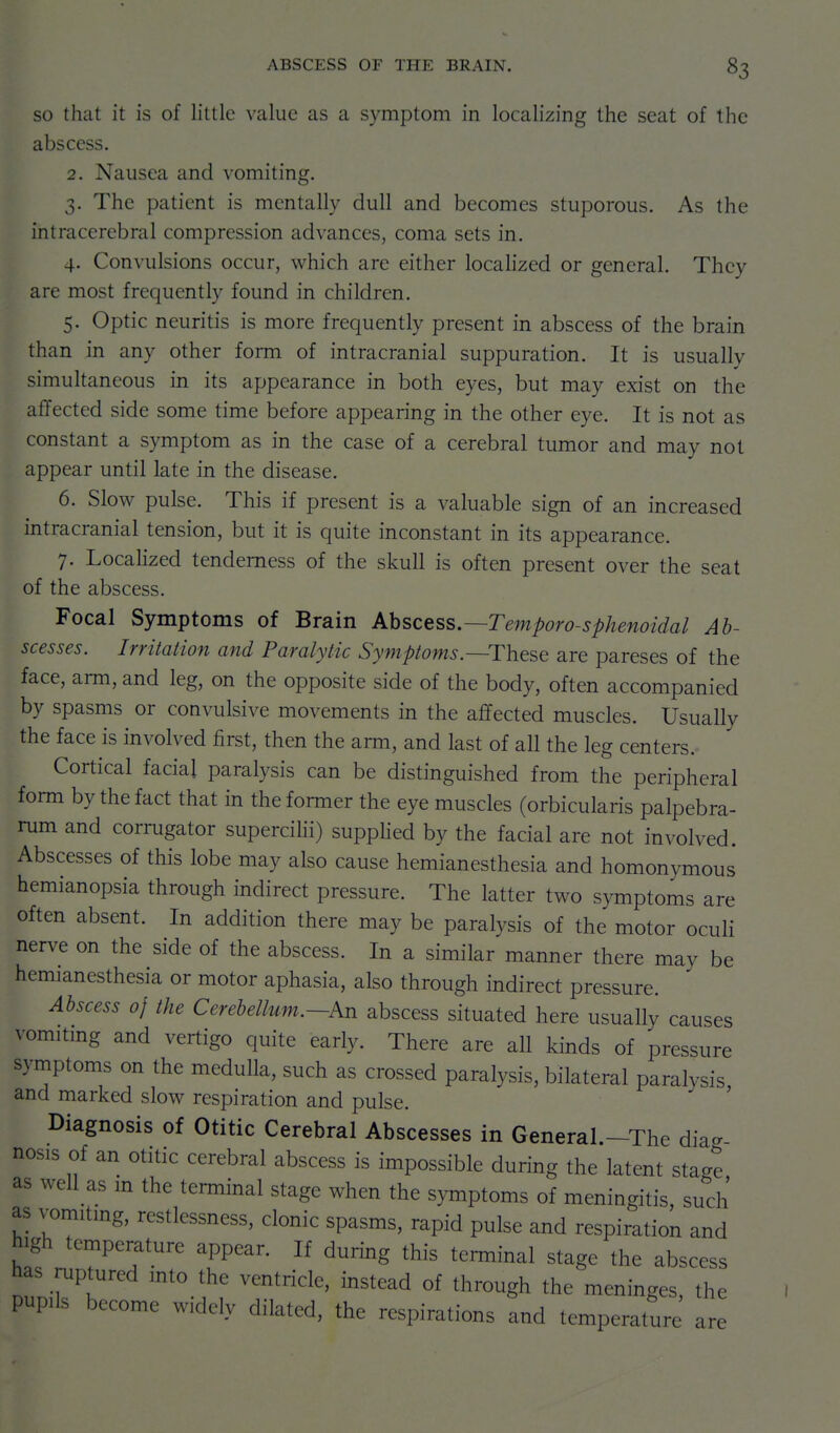 SO that it is of little value as a symptom in localizing the seat of the abscess. 2. Nausea and vomiting. 3. The patient is mentally dull and becomes stuporous. As the intracerebral compression advances, coma sets in. 4. Convulsions occur, which are either localized or general. They are most frequently found in children. 5. Optic neuritis is more frequently present in abscess of the brain than in any other form of intracranial suppuration. It is usually simultaneous in its appearance in both eyes, but may exist on the affected side some time before appearing in the other eye. It is not as constant a symptom as in the case of a cerebral tumor and may not appear until late in the disease. 6. Slow pulse. This if present is a valuable sign of an increased intracranial tension, but it is quite inconstant in its appearance. 7. Localized tenderness of the skull is often present over the seat of the abscess. Focal Symptoms of Brain Ahscess.—Temporo-sphenoidal Ab- scesses. Irritation and Paralytic Symptoms—These are pareses of the face, arm, and leg, on the opposite side of the body, often accompanied by spasms or convulsive movements in the affected muscles. Usually the face is involved first, then the arm, and last of all the leg centers.- Cortical facial paralysis can be distinguished from the peripheral form by the fact that in the former the eye muscles (orbicularis palpebra- rum and corrugator supercilii) supplied by the facial are not involved. Abscesses of this lobe may also cause hemianesthesia and homonymous hemianopsia through indirect pressure. The latter two symptoms are often absent. In addition there may be paralysis of the motor oculi nerve on the side of the abscess. In a similar manner there may be hemianesthesia or motor aphasia, also through indirect pressure. Abscess of the Cerebellum.—An abscess situated here usually causes vomitmg and vertigo quite early. There are all kinds of pressure symptoms on the medulla, such as crossed paralysis, bilateral paralysis and marked slow respiration and pulse. ' Diagnosis of Otitic Cerebral Abscesses in General.-The diag nosis of an otitic cerebral abscess is impossible during the latent stage as well as m the terminal stage when the symptoms of meningitis, such as vomitmg, restlessness, clonic spasms, rapid pulse and respiration and high temperature appear. If during this terminal stage the abscess has ruptured mto the ventricle, instead of through the meninges, the pupils become widely dilated, the respirations and temperature are