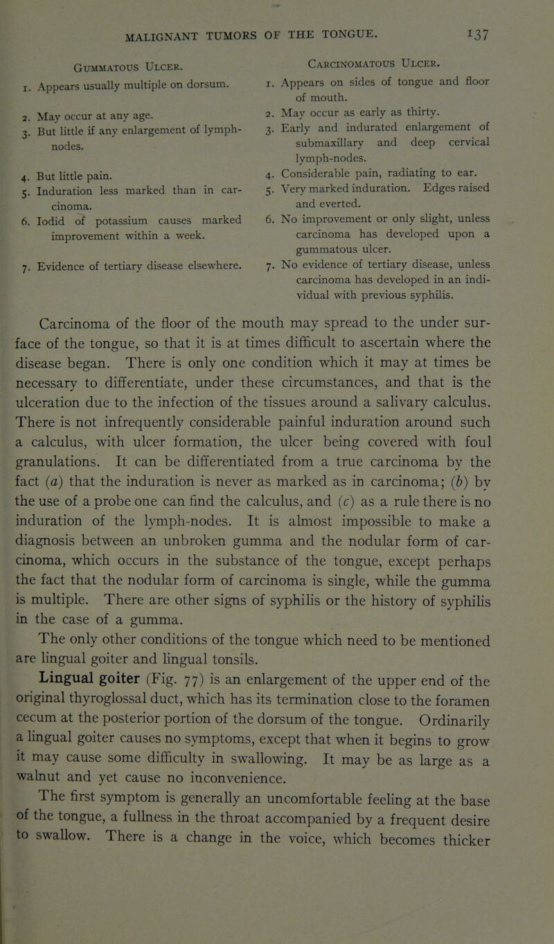 Gummatous Ulcer. 1. .\ppears usually multiple on dorsum. 2. May occur at any age. 3. But little if any enlargement of lymph- nodes. 4. But little pain. 5. Induration less marked than in car- cinoma. 6. lodid of potassium causes marked improvement within a week. 7. Evidence of tertiary disease elsewhere. Carcinomatous Ulcer. 1. Appears on sides of tongue and floor of mouth. 2. May occur as early as thirty. 3. Early and indurated enlargement of submaxillary and deep cervical lymph-nodes. 4. Considerable pain, radiating to ear. 5. Very marked induration. Edges raised and everted. 6. No improvement or only slight, unless carcinoma has developed upon a gummatous ulcer. 7. No evidence of tertiary disease, unless carcinoma has developed in an indi- vidual with previous syphilis. Carcinoma of the floor of the mouth may spread to the under sur- face of the tongue, so that it is at times difficult to ascertain where the disease began. There is only one condition which it may at times be necessary to differentiate, under these circumstances, and that is the ulceration due to the infection of the tissues around a salivary calculus. There is not infrequently considerable painful induration around such a calculus, with ulcer formation, the ulcer being covered with foul granulations. It can be differentiated from a true carcinoma by the fact (a) that the induration is never as marked as in carcinoma; (b) by the use of a probe one can find the calculus, and (c) as a rule there is no induration of the lymph-nodes. It is almost impossible to make a diagnosis between an unbroken gumma and the nodular form of car- cinoma, which occurs in the substance of the tongue, except perhaps the fact that the nodular form of carcinoma is single, while the gumma is multiple. There are other signs of syphiHs or the history of syphilis in the case of a gumma. The only other conditions of the tongue which need to be mentioned are Hngual goiter and lingual tonsils. Lingual goiter (Fig. 77) is an enlargement of the upper end of the original thyroglossal duct, which has its termination close to the foramen cecum at the posterior portion of the dorsum of the tongue. Ordinarily a Hngual goiter causes no symptoms, except that when it begins to grow it may cause some difficulty in swallowing. It may be as large as a walnut and yet cause no inconvenience. The first symptom is generally an uncomfortable feehng at the base of the tongue, a fulbiess in the throat accompanied by a frequent desire to swallow. There is a change in the voice, which becomes thicker