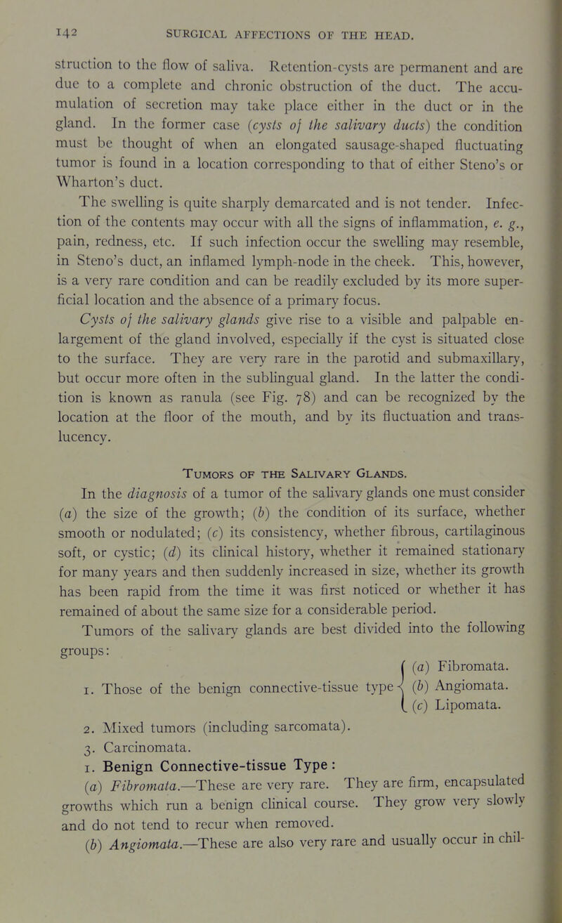 struction to the flow of saliva. Retention-cysts are permanent and are due to a complete and chronic obstruction of the duct. The accu- mulation of secretion may take place either in the duct or in the gland. In the former case [cysts of the salivary duels) the condition must be thought of when an elongated sausage-shaped fluctuating tumor is found in a location corresponding to that of either Steno's or Wharton's duct. The sweUing is quite sharply demarcated and is not tender. Infec- tion of the contents may occur with all the signs of inflammation, e. g., pain, redness, etc. If such infection occur the swelling may resemble, in Steno's duct, an inflamed lymph-node in the cheek. This, however, is a very rare condition and can be readily excluded by its more super- ficial location and the absence of a primary focus. Cysts of the salivary glands give rise to a visible and palpable en- largement of the gland involved, especially if the cyst is situated close to the surface. They are very rare in the parotid and submaxillary, but occur more often in the subhngual gland. In the latter the condi- tion is known as ranula (see Fig. 78) and can be recognized by the location at the floor of the mouth, and by its fluctuation and trans- lucency. Tumors of the Salivary Glands. In the diagnosis of a tumor of the saHvary glands one must consider (a) the size of the growth; (b) the condition of its surface, whether smooth or nodulated; (c) its consistency, whether fibrous, cartilaginous soft, or cystic; (d) its clinical histor}^, whether it remained stationary for many years and then suddenly increased in size, whether its growth has been rapid from the time it was first noticed or whether it has remained of about the same size for a considerable period. Tumors of the saHvary glands are best divided into the following groups: ( (a) Fibromata. 1. Those of the benign connective-tissue type^ (b) Angiomata. (_ (c) Lipomata. 2. Mixed tumors (including sarcomata). 3. Carcinomata. I. Benign Connective-tissue Type: (a) Fibromata.—These are very rare. They are firm, encapsulated growths which run a benign clinical course. They grow very slowly and do not tend to recur when removed. (&) Angiomata—These are also very rare and usually occur in chil-