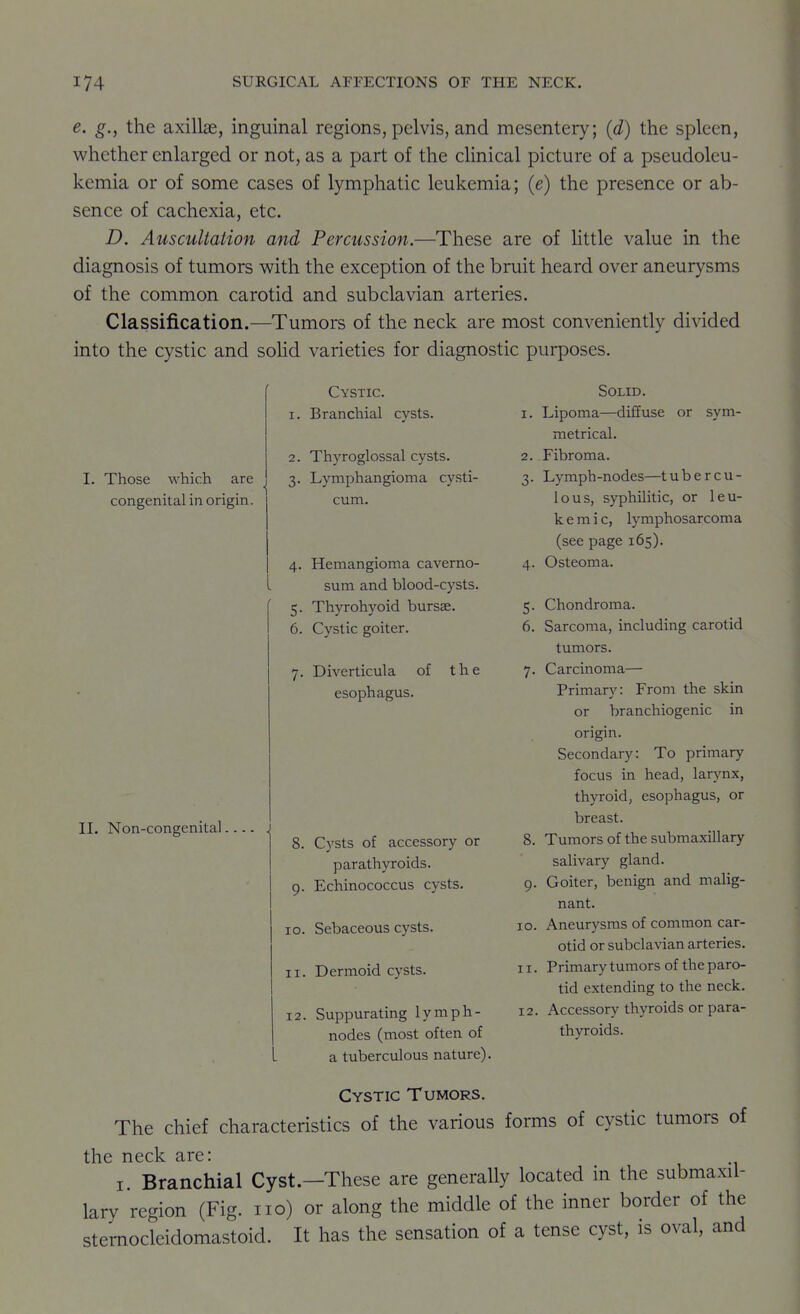 e. g., the axillae, inguinal regions, pelvis, and mesentery; {d) the spleen, whether enlarged or not, as a part of the clinical picture of a pseudoleu- kemia or of some cases of lymphatic leukemia; (e) the presence or ab- sence of cachexia, etc. D. Auscultation and Percussion.—These are of Uttle value in the diagnosis of tumors with the exception of the bruit heard over aneurysms of the common carotid and subclavian arteries. Classification.—Tumors of the neck are most conveniently divided into the cystic and sohd varieties for diagnostic purposes. Cystic. 1. Branchial cysts. 2. Thyroglossal cysts. I. Those which are , 3. Lymphangioma cysti- cum. congenital in origin. 4. Hemangioma caverno- sum and blood-cysts. 5. Thyrohyoid bursae. 6. Cystic goiter, 7. Diverticula of the esophagus. 5- 6. 7- II. Non-congenital 8. Cysts of accessory or parathyroids, g. Echinococcus cysts. 10. Sebaceous cysts. 11. Dermoid cysts. 12. Suppurating lymph- nodes (most often of a tuberculous nature). Solid. 1. Lipoma—diffuse or sym- metrical. 2. Fibroma. 3. Lymph -nodes—t u b e r c u - lous, syphilitic, or leu- kemic, lymphosarcoma (see page 165). 4. Osteoma. Chondroma. Sarcoma, including carotid tumors. Carcinoma— Primary: From the skin or branchiogenic in origin. Secondary: To primary focus in head, larynx, thyroid, esophagus, or breast. Tumors of the submaxillary salivary gland. 9. Goiter, benign and malig- nant. ID. Aneurysms of common car- otid or subclavian arteries. 11. Primary tumors of the paro- tid extending to the neck. 12. Accessory thyroids or para- thyroids. 8. Cystic Tumors. The chief characteristics of the various forms of cystic tumors of the neck are: I. Branchial Cyst.—These are generally located in the submaxil- lary region (Fig. no) or along the middle of the inner border of the sternocleidomastoid. It has the sensation of a tense cyst, is oval, and