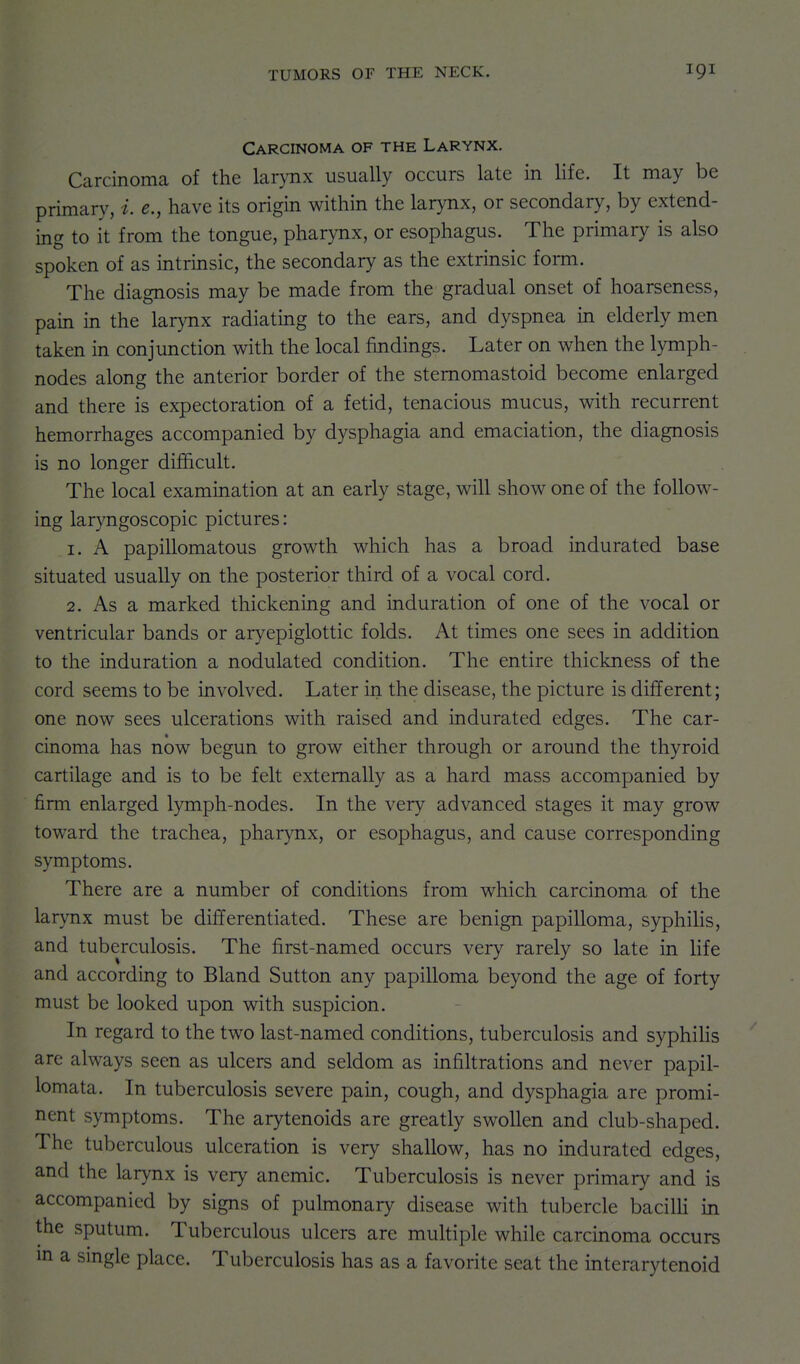 Carcinoma of the Larynx. Carcinoma of the larynx usually occurs late in life. It may be primary, e., have its origin within the larynx, or secondary, by extend- ing to it from the tongue, pharynx, or esophagus. The primary is also spoken of as intrinsic, the secondary as the extrinsic form. The diagnosis may be made from the gradual onset of hoarseness, pain in the larynx radiating to the ears, and dyspnea in elderly men taken in conjunction with the local findings. Later on when the lymph- nodes along the anterior border of the stemomastoid become enlarged and there is expectoration of a fetid, tenacious mucus, with recurrent hemorrhages accompanied by dysphagia and emaciation, the diagnosis is no longer difficult. The local examination at an early stage, will show one of the follow- ing laryngoscopic pictures: 1. A papillomatous growth which has a broad indurated base situated usually on the posterior third of a vocal cord. 2. As a marked thickening and induration of one of the vocal or ventricular bands or aryepiglottic folds. At times one sees in addition to the induration a nodulated condition. The entire thickness of the cord seems to be involved. Later in the disease, the picture is different; one now sees ulcerations with raised and indurated edges. The car- cinoma has now begun to grow either through or around the thyroid cartilage and is to be felt externally as a hard mass accompanied by firm enlarged lymph-nodes. In the very advanced stages it may grow toward the trachea, pharynx, or esophagus, and cause corresponding symptoms. There are a number of conditions from which carcinoma of the larynx must be differentiated. These are benign papilloma, syphilis, and tuberculosis. The first-named occurs very rarely so late in life and according to Bland Sutton any papilloma beyond the age of forty must be looked upon with suspicion. In regard to the two last-named conditions, tuberculosis and syphihs are always seen as ulcers and seldom as infiltrations and never papil- lomata. In tuberculosis severe pain, cough, and dysphagia are promi- nent symptoms. The arytenoids are greatly swollen and club-shaped. The tuberculous ulceration is very shallow, has no indurated edges, and the larynx is very anemic. Tuberculosis is never primary and is accompanied by signs of pulmonary disease with tubercle baciUi in the sputum. Tuberculous ulcers are mukiple while carcinoma occurs m a single place. Tuberculosis has as a favorite seat the interarytenoid