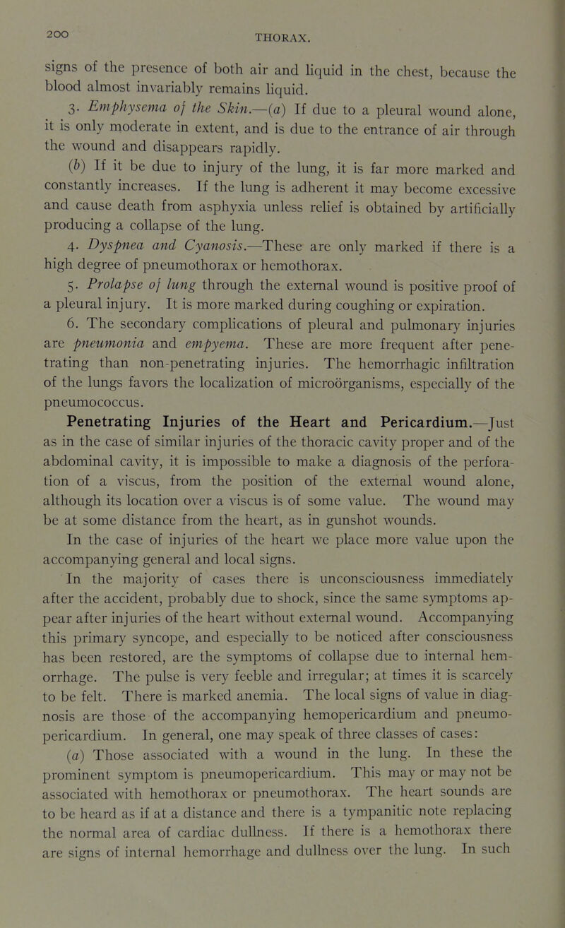 signs of the presence of both air and Hquid in the chest, because the blood almost invariably remains liquid. 3. Emphysema of the Skin.—(a) If due to a pleural wound alone, it is only nioderate in extent, and is due to the entrance of air through the wound and disappears rapidly. {b) If it be due to injury of the lung, it is far more marked and constantly increases. If the lung is adherent it may become excessive and cause death from asphyxia unless reHef is obtained by artificially producing a collapse of the lung. 4. Dyspnea and Cyanosis.—These are only marked if there is a high degree of pneumothorax or hemothorax. 5. Prolapse of lung through the external wound is positive proof of a pleural injury. It is more marked during coughing or expiration. 6. The secondary compUcations of pleural and pulmonary injuries are pneumonia and empyema. These are more frequent after pene- trating than non-penetrating injuries. The hemorrhagic infiltration of the lungs favors the locahzation of microorganisms, especially of the pneumococcus. Penetrating Injuries of the Heart and Pericardium.—Just as in the case of similar injuries of the thoracic cavity proper and of the abdominal cavity, it is impossible to make a diagnosis of the perfora- tion of a viscus, from the position of the external wound alone, although its location over a viscus is of some value. The wound may be at some distance from the heart, as in gunshot wounds. In the case of injuries of the heart we place more value upon the accompanying general and local signs. In the majority of cases there is unconsciousness immediately after the accident, probably due to shock, since the same s}Tnptoms ap- pear after injuries of the heart without external wound. Accompanying this primary syncope, and especially to be noticed after consciousness has been restored, are the symptoms of collapse due to internal hem- orrhage. The pulse is very feeble and irregular; at times it is scarcely to be felt. There is marked anemia. The local signs of value in diag- nosis are those of the accompanying hemopericardium and pneumo- pericardium. In general, one may speak of three classes of cases: (a) Those associated with a wound in the lung. In these the prominent symptom is pneumopericardium. This may or may not be associated with hemothorax or pneumothorax. The heart sounds are to be heard as if at a distance and there is a tympanitic note replacing the normal area of cardiac dulkiess. If there is a hemothorax there are signs of internal hemorrhage and dullness over the lung. In such