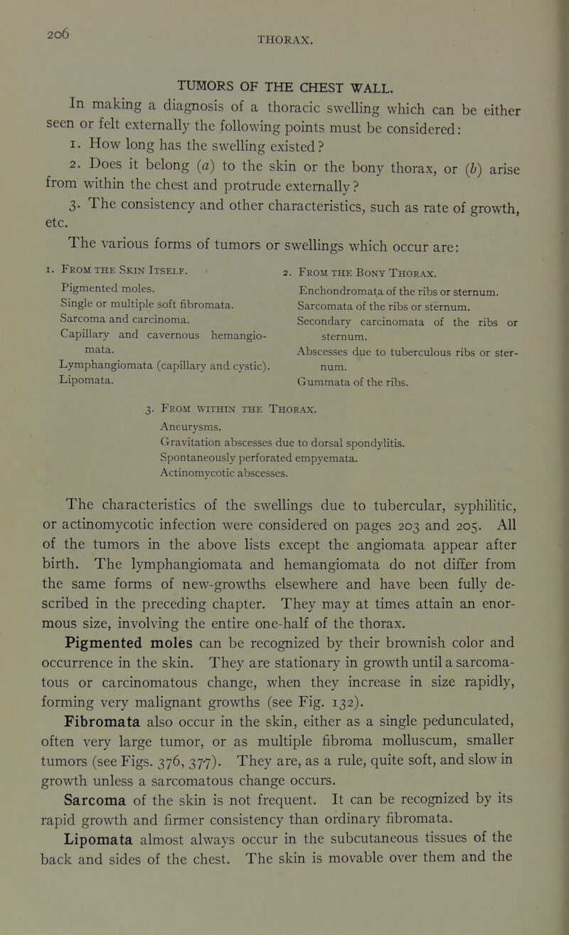 THORAX. TUMORS OF THE CHEST WALL. In making a diagnosis of a thoracic swelling which can be either seen or felt externally the following points must be considered: 1. How long has the swelling existed? 2. Does it belong (a) to the skin or the bony thorax, or (b) arise from within the chest and protrude externally ? 3. The consistency and other characteristics, such as rate of growth, etc. The various forms of tumors or swellings which occur are: I. From THE Skin Itself. 2. From the Bony Thorax. Pigmented moles. Enchondromata of the ribs or sternum. Single or multiple soft fibromata. Sarcomata of the ribs or sternum. Sarcoma and carcinoma. Secondary carcinomata of the ribs or Capillary and cavernous hemangio- sternum. ™3.ta. Abscesses due to tuberculous ribs or ster- Lymphangiomata (capillary and cystic). num. Lipomata. Gummata of the ribs. 3. From within the Thorax. Aneurysms. Gravitation abscesses due to dorsal spondylitis. Spontaneously perforated empyemata. Actinomycotic abscesses. The characteristics of the swellings due to tubercular, syphiHtic, or actinomycotic infection were considered on pages 203 and 205. All of the tumors in the above lists except the angiomata appear after birth. The lymphangiomata and hemangiomata do not difier from the same forms of new-growths elsewhere and have been fully de- scribed in the preceding chapter. They may at times attain an enor- mous size, involving the entire one-half of the thorax. Pigmented moles can be recognized by their brownish color and occurrence in the skin. They are stationary in growth until a sarcoma- tous or carcinomatous change, when they increase in size rapidly, forming very malignant growths (see Fig. 132). Fibromata also occur in the skin, either as a single pedunculated, often very large tumor, or as multiple fibroma molluscum, smaller tumors (see Figs. 376, 377). They are, as a rule, quite soft, and slow in growth unless a sarcomatous change occurs. Sarcoma of the skin is not frequent. It can be recognized by its rapid growth and firmer consistency than ordinary fibromata. Lipomata almost always occur in the subcutaneous tissues of the back and sides of the chest. The skin is movable over them and the