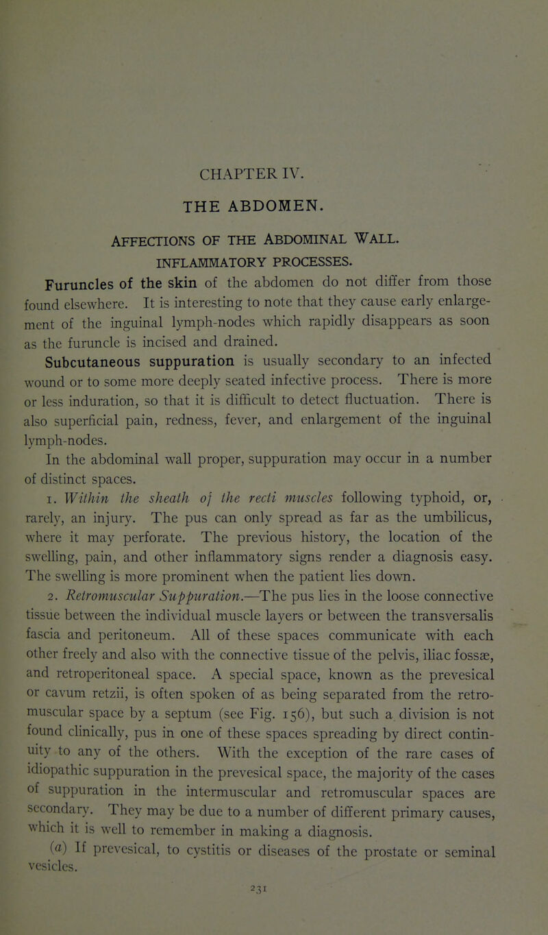 THE ABDOMEN. Affections of the Abdominal Wall, inflammatory processes. Furuncles of the skin of the abdomen do not differ from those found elsewhere. It is interesting to note that they cause early enlarge- ment of the inguinal lymph-nodes which rapidly disappears as soon as the furuncle is incised and drained. Subcutaneous suppuration is usually secondary to an infected wound or to some more deeply seated infective process. There is more or less induration, so that it is difficult to detect fluctuation. There is also superficial pain, redness, fever, and enlargement of the inguinal lymph-nodes. In the abdominal wall proper, suppuration may occur in a number of distinct spaces. 1. Within the sheath of the recti muscles following typhoid, or, rarely, an injury. The pus can only spread as far as the umbiHcus, where it may perforate. The previous history, the location of the swelling, pain, and other inflammatory signs render a diagnosis easy. The swelling is more prominent when the patient lies down. 2. Retromuscular Suppuration.—The pus lies in the loose connective tissue between the individual muscle layers or between the transversaUs fascia and peritoneum. All of these spaces communicate with each other freely and also with the connective tissue of the pelvis, iliac fossae, and retroperitoneal space. A special space, known as the prevesical or cavum retzii, is often spoken of as being separated from the retro- muscular space by a septum (see Fig. 156), but such a division is not found clinically, pus in one of these spaces spreading by direct contin- uity to any of the others. With the exception of the rare cases of idiopathic suppuration in the prevesical space, the majority of the cases of suppuration in the intermuscular and retromuscular spaces are secondary. They may be due to a number of different primary causes, which it is well to remember in making a diagnosis. (a) If prevesical, to cystitis or diseases of the prostate or seminal vesicles.