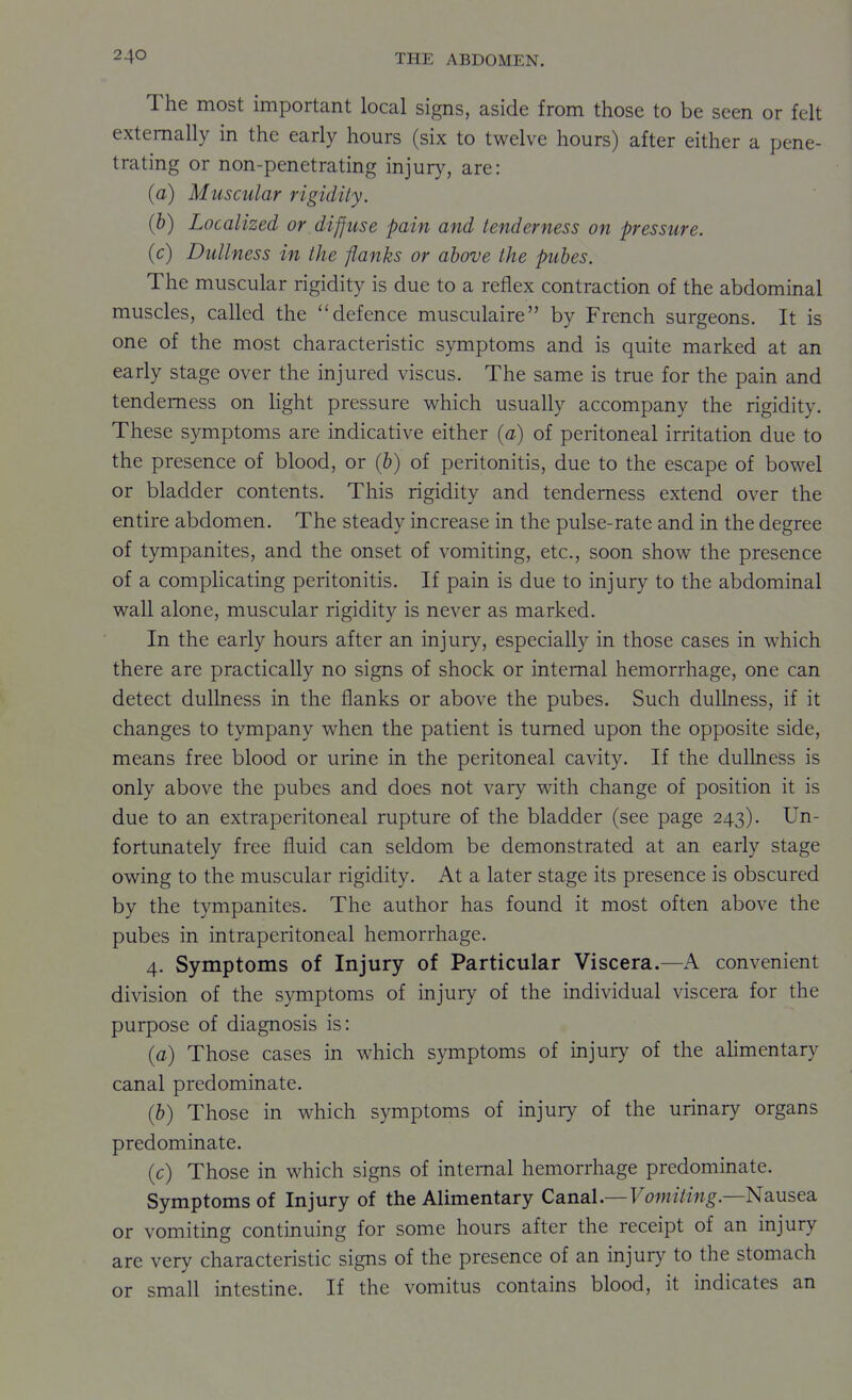 The most important local signs, aside from those to be seen or felt externally in the early hours (six to twelve hours) after either a pene- trating or non-penetrating injury, are: (a) Muscular rigidity. (b) Localized or diffuse pain and tenderness on pressure. (c) Dullness in the flanks or above the pubes. The muscular rigidity is due to a reflex contraction of the abdominal muscles, called the defence musculaire by French surgeons. It is one of the most characteristic symptoms and is quite marked at an early stage over the injured viscus. The same is true for the pain and tenderness on light pressure which usually accompany the rigidity. These symptoms are indicative either (a) of peritoneal irritation due to the presence of blood, or (b) of peritonitis, due to the escape of bowel or bladder contents. This rigidity and tenderness extend over the entire abdomen. The steady increase in the pulse-rate and in the degree of tympanites, and the onset of vomiting, etc., soon show the presence of a complicating peritonitis. If pain is due to injury to the abdominal wall alone, muscular rigidity is never as marked. In the early hours after an injury, especially in those cases in which there are practically no signs of shock or internal hemorrhage, one can detect dullness in the flanks or above the pubes. Such dulbiess, if it changes to tympany when the patient is turned upon the opposite side, means free blood or urine in the peritoneal cavity. If the dullness is only above the pubes and does not vary with change of position it is due to an extraperitoneal rupture of the bladder (see page 243). Un- fortunately free fluid can seldom be demonstrated at an early stage owing to the muscular rigidity. At a later stage its presence is obscured by the tympanites. The author has found it most often above the pubes in intraperitoneal hemorrhage. 4. Symptoms of Injury of Particular Viscera.—A convenient division of the symptoms of injury of the individual viscera for the purpose of diagnosis is: {a) Those cases in which symptoms of injury of the alimentary canal predominate. (b) Those in which symptoms of injury of the urinary organs predominate. (c) Those in which signs of internal hemorrhage predominate. Symptoms of Injury of the Alimentary Canal.—Fow//m^.—Nausea or vomiting continuing for some hours after the receipt of an injury are very characteristic signs of the presence of an injury to the stomach or small intestine. If the vomitus contains blood, it indicates an