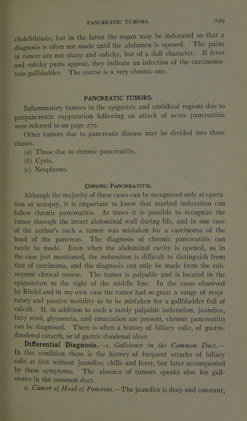 cholelithiasis; but in the latter the organ may be indurated so that a diagnosis is often not made until the abdomen is opened. The pains in chancer are not sharp and colicky, but of a dull character. If fever and colicky pains appear, they indicate an infection of the carcinoma- tous gallbladder. The course is a very chronic one. PANCREATIC TUMORS. Inflammatory tumors in the epigastric and umbihcal regions due to peripancreatic suppuration following an attack of acute pancreatitis were referred to on page 270. Other tumors due to pancreatic disease may be divided into three classes. (a) Those due to chronic pancreatitis. (b) Cysts. (c) Neoplasms. Chronic Pancreatitis. Although the majority of these cases can be recognized only at opera- tion or autopsy, it is important to know that marked induration can follow chronic pancreatitis. At times it is possible to recognize the tumor through the intact abdominal wall during life, and in one case of the author's such a tumor was mistaken for a carcinoma of the head of the pancreas. The diagnosis of chronic pancreatitis can rarely be made. Even when the abdominal cavity is opened, as in the case just mentioned, the induration is difficult to distinguish from that of carcinoma, and the diagnosis can only be made from the sub- sequent cHnical course. The tumor is palpable and is located in the epigastrium to the right of the middle hne. In the cases observed by Riedel and in my own case the tumor had so great a range of respi- ratory and passive mobihty as to be mistaken for a gallbladder full of calcuH. If, in addition to such a rarely palpable induration, jaundice, fatty stool, glycosuria, and emaciation are present, chronic pancreatitis can be diagnosed. There is often a history of biliary colic, of gastro- duodenal catarrh, or of gastric duodenal ulcer. Differential Diagnosis.—i. Gallstones in the Common Duct.— In this condition there is the history of frequent attacks of bihary colic at first without jaundice, chills and fever, but later accompanied by these symptoms. The absence of tumors speaks also for gall- stones in the common duct. 2. Cancer of Head oj Pancreas.—The jaundice is deep and constant,