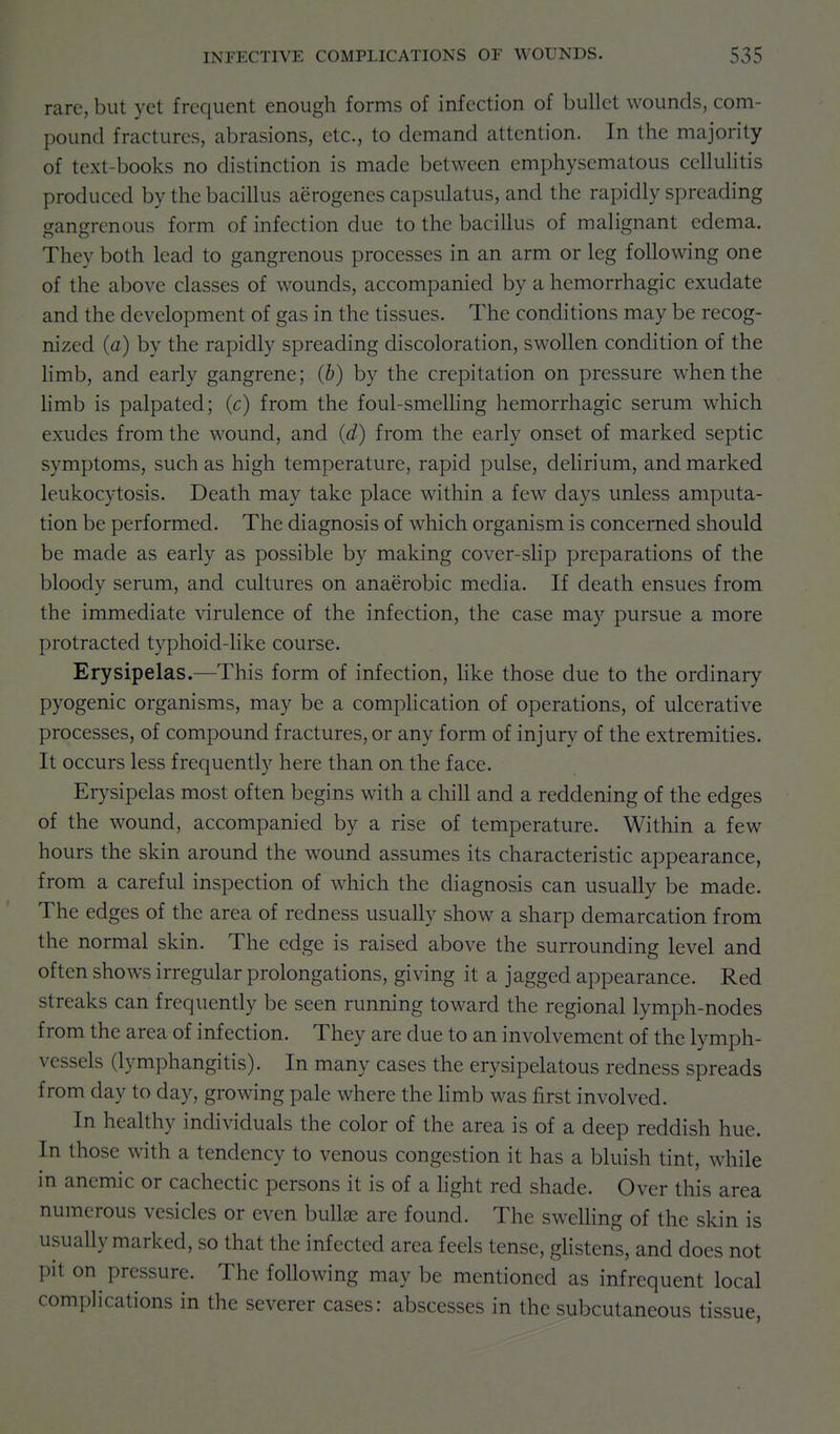 rare, but yet frequent enough forms of infection of bullet wounds, com- pound fractures, abrasions, etc., to demand attention. In the majority of text-books no distinction is made between emphysematous cellulitis produced by the bacillus aerogenes capsulatus, and the rapidly spreading gangrenous form of infection due to the bacillus of malignant edema. They both lead to gangrenous processes in an arm or leg following one of the above classes of wounds, accompanied by a hemorrhagic exudate and the development of gas in the tissues. The conditions may be recog- nized (a) by the rapidly spreading discoloration, swollen condition of the limb, and early gangrene; (b) by the crepitation on pressure when the Hmb is palpated; (c) from the foul-smeUing hemorrhagic serum which exudes from the wound, and (d) from the early onset of marked septic symptoms, such as high temperature, rapid pulse, delirium, and marked leukocytosis. Death may take place within a few days unless amputa- tion be performed. The diagnosis of which organism is concerned should be made as early as possible by making cover-sUp preparations of the bloody serum, and cultures on anaerobic media. If death ensues from the immediate virulence of the infection, the case may pursue a more protracted typhoid-like course. Erysipelas.—This form of infection, like those due to the ordinary pyogenic organisms, may be a complication of operations, of ulcerative processes, of compound fractures, or any form of injury of the extremities. It occurs less frequently here than on the face. Er}'sipelas most often begins with a chill and a reddening of the edges of the wound, accompanied by a rise of temperature. Within a few hours the skin around the wound assumes its characteristic appearance, from a careful inspection of which the diagnosis can usually be made. The edges of the area of redness usually show a sharp demarcation from the normal skin. The edge is raised above the surrounding level and often shows irregular prolongations, giving it a jagged appearance. Red streaks can frequently be seen running toward the regional lymph-nodes from the area of infection. They are due to an involvement of the lymph- vessels (lymphangitis). In many cases the erysipelatous redness spreads from day to day, growing pale where the hmb was first involved. In healthy individuals the color of the area is of a deep reddish hue. In those with a tendency to venous congestion it has a bluish tint, while in anemic or cachectic persons it is of a light red shade. Over this area numerous vesicles or even bullae are found. The sweUing of the skin is usually marked, so that the infected area feels tense, gHstens, and does not pit on pressure. The following may be mentioned as infrequent local complications in the severer cases: abscesses in the subcutaneous tissue,