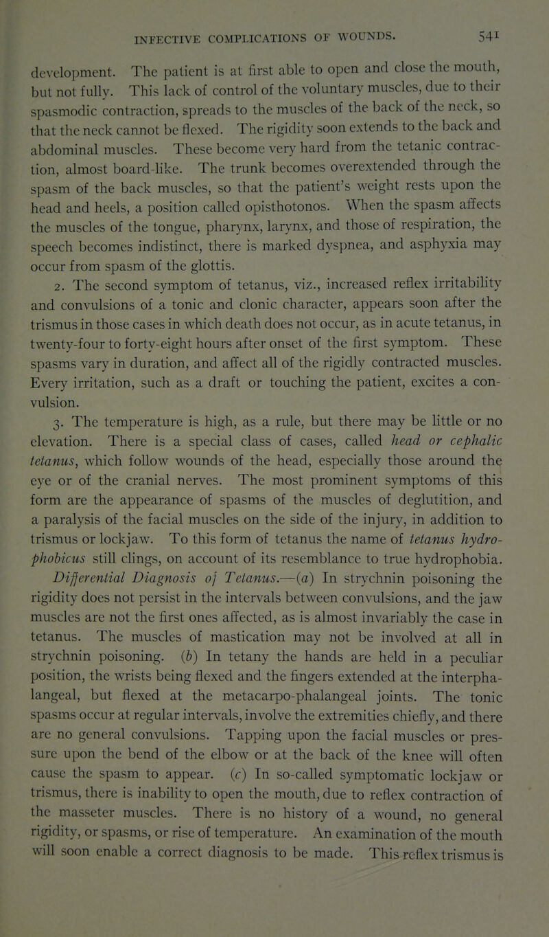 development. The patient is at first able to open and close the mouth, but not fully. This lack of control of the voluntary muscles, due to their spasmodic contraction, spreads to the muscles of the back of the neck, so that the neck cannot be flexed. The rigidity soon extends to the back and abdominal muscles. These become very hard from the tetanic contrac- tion, almost board-like. The trunk becomes overextended through the spasm of the back muscles, so that the patient's weight rests upon the head and heels, a position called opisthotonos. When the spasm affects the muscles of the tongue, pharynx, larynx, and those of respiration, the speech becomes indistinct, there is marked dyspnea, and asphyxia may occur from spasm of the glottis. 2. The second symptom of tetanus, viz., increased reflex irritabihty and convulsions of a tonic and clonic character, appears soon after the trismus in those cases in which death does not occur, as in acute tetanus, in twenty-four to forty-eight hours after onset of the first symptom. These spasms vary in duration, and affect all of the rigidly contracted muscles. Every irritation, such as a draft or touching the patient, excites a con- vulsion. 3. The temperature is high, as a rule, but there may be little or no elevation. There is a special class of cases, called head or cephalic tetanus, which follow wounds of the head, especially those around the eye or of the cranial nerves. The most prominent symptoms of this form are the appearance of spasms of the muscles of deglutition, and a paralysis of the facial muscles on the side of the injury, in addition to trismus or lockjaw. To this form of tetanus the name of tetanus hydro- phobicus still clings, on account of its resemblance to true hydrophobia. Differential Diagnosis 0} Tetanus.—(a) In strychnin poisoning the rigidity does not persist in the intervals between convulsions, and the jaw muscles are not the first ones affected, as is almost invariably the case in tetanus. The muscles of mastication may not be involved at all in strychnin poisoning, (b) In tetany the hands are held in a pecuhar position, the wrists being flexed and the fingers extended at the interpha- langeal, but flexed at the metacarpo-phalangeal joints. The tonic spasms occur at regular intervals, involve the extremities chiefly, and there are no general convulsions. Tapping upon the facial muscles or pres- sure upon the bend of the elbow or at the back of the knee will often cause the spasm to appear, (r) In so-called symptomatic lockjaw or trismus, there is inabihty to open the mouth, due to reflex contraction of the masseter muscles. There is no history of a wound, no general rigidity, or spasms, or rise of temperature. An examination of the mouth win soon enable a correct diagnosis to be made. This reflex trismus is