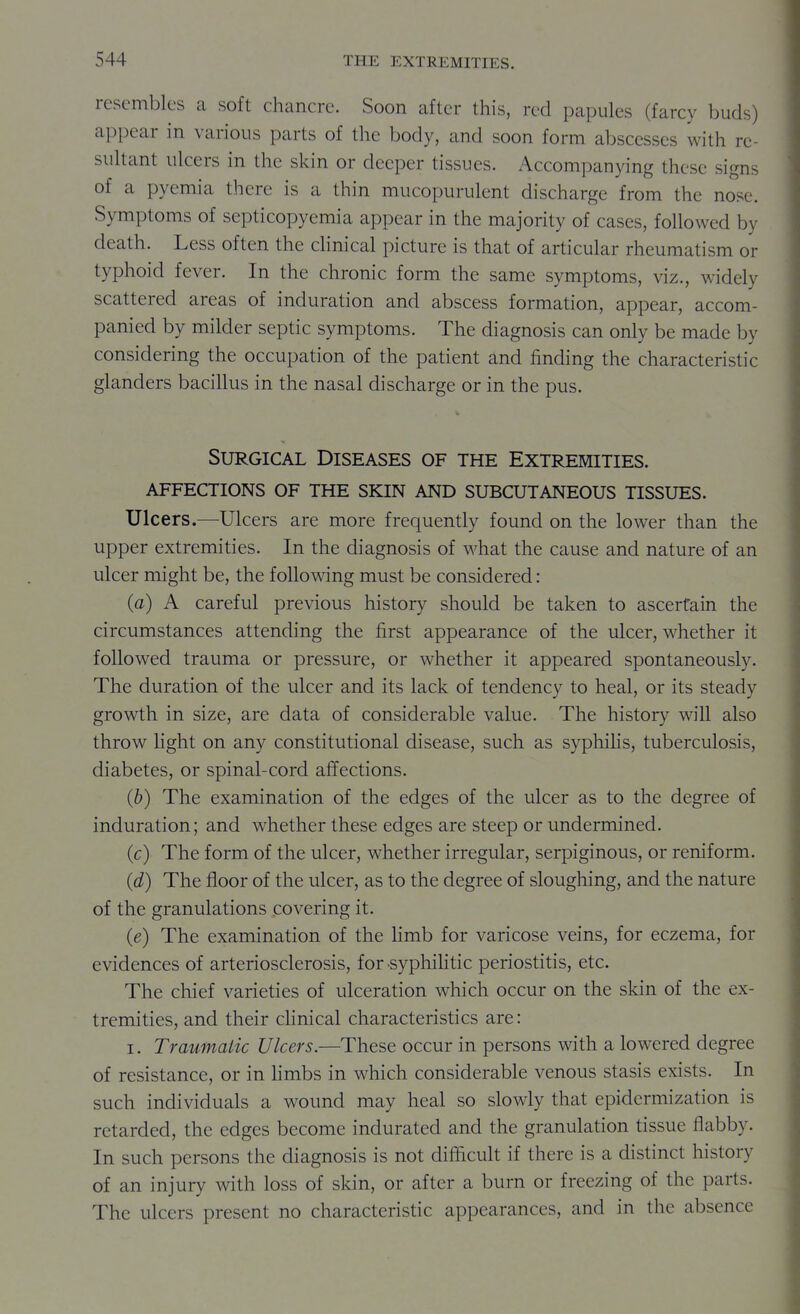 resembles ca soft chancre. Soon after this, red papules (farcy buds) appear in various parts of the body, and soon form abscesses with rc- suhant ulcers in the skin or deeper tissues. Accompanying these signs of a pyemia there is a thin mucopurulent discharge from the nose. Symptoms of septicopyemia appear in the majority of cases, followed by death. Less often the cHnical picture is that of articular rheumatism or typhoid fever. In the chronic form the same symptoms, viz., widely scattered areas of induration and abscess formation, appear, accom- panied by milder septic symptoms. The diagnosis can only be made by considering the occupation of the patient and finding the characteristic glanders bacillus in the nasal discharge or in the pus. Surgical Diseases of the Extremities, affections of the skin and subcutaneous tissues. Ulcers.—Ulcers are more frequently found on the lower than the upper extremities. In the diagnosis of what the cause and nature of an ulcer might be, the following must be considered: (a) A careful previous history should be taken to ascertain the circumstances attending the first appearance of the ulcer, whether it followed trauma or pressure, or whether it appeared spontaneously. The duration of the ulcer and its lack of tendency to heal, or its steady growth in size, are data of considerable value. The history will also throw light on any constitutional disease, such as syphilis, tuberculosis, diabetes, or spinal-cord affections. (b) The examination of the edges of the ulcer as to the degree of induration; and whether these edges are steep or undermined. (c) The form of the ulcer, whether irregular, serpiginous, or reniform. (d) The floor of the ulcer, as to the degree of sloughing, and the nature of the granulations covering it. (e) The examination of the limb for varicose veins, for eczema, for evidences of arteriosclerosis, for -syphiHtic periostitis, etc. The chief varieties of ulceration which occur on the skin of the ex- tremities, and their clinical characteristics are: I. Traumatic Ulcers.—These occur in persons with a lowered degree of resistance, or in hmbs in which considerable venous stasis exists. In such individuals a wound may heal so slowly that epidermization is retarded, the edges become indurated and the granulation tissue flabby. In such persons the diagnosis is not difficult if there is a distinct history of an injury with loss of skin, or after a burn or freezing of the parts. The ulcers present no characteristic appearances, and in the absence