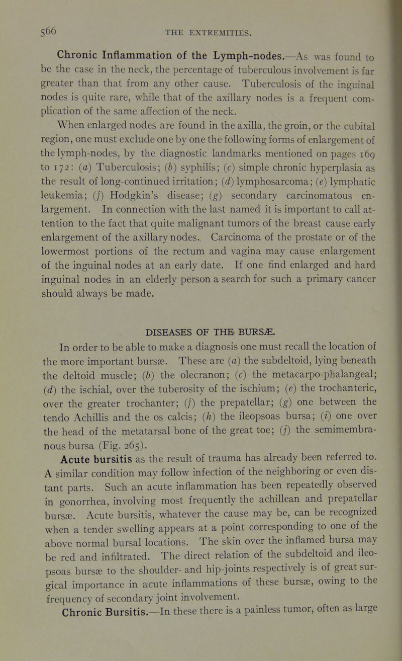 Chronic Inflammation of the Lymph-nodes.—As was found to be the case in the neck, the percentage of tuberculous involvement is far greater than that from any other cause. Tuberculosis of the inguinal nodes is quite rare, while that of the axillary nodes is a frequent com- plication of the same affection of the neck. When enlarged nodes are found in the axilla, the groin, or the cubital region, one must exclude one by one the following forms of enlargement of the lymph-nodes, by the diagnostic landmarks mentioned on pages 169 to 172: (a) Tuberculosis; (b) syphilis; (c) simple chronic hyperplasia as the result of long-continued irritation; (d) lymphosarcoma; (e) lymphatic leukemia; (/) Hodgkin's disease; (g) secondary carcinomatous en- largement. In connection with the last named it is important to call at- tention to the fact that quite malignant tumors of the breast cause early enlargement of the axillary nodes. Carcinoma of the prostate or of the lowermost portions of the rectum and vagina may cause enlargement of the inguinal nodes at an early date. If one find enlarged and hard inguinal nodes in an elderly person a search for such a primary cancer should alwavs be made. DISEASES OF THE BURS^. In order to be able to make a diagnosis one must recall the location of the more important bursae. These are (a) the subdekoid, lying beneath the dehoid muscle; (b) the olecranon; (c) the metacarpo-phalangeal; (d) the ischial, over the tuberosity of the ischium; (e) the trochanteric, over the greater trochanter; (/) the prepatellar; (g) one between the tendo Achillis and the os calcis; (h) the ileopsoas bursa; (i) one over the head of the metatarsal bone of the great toe; (j) the semimembra- nous bursa (Fig. 265). Acute bursitis as the resuk of trauma has already been referred to. A similar condition may follow infection of the neighboring or even dis- tant parts. Such an acute inflammation has been repeatedly observed in gonorrhea, involving most frequently the achillean and prepatellar burs^. Acute bursitis, whatever the cause may be, can be recognized when a tender swelling appears at a point corresponding to one of the above normal bursal locations. The skin over the inflamed bursa may be red and infikrated. The direct relation of the subdekoid and ileo- psoas bursEe to the shoulder- and hip-joints respectively is of great sur- gical importance in acute inflammations of these bursas, owing to the frequency of secondary joint involvement. Chronic Bursitis.—In these there is a painless tumor, often as large