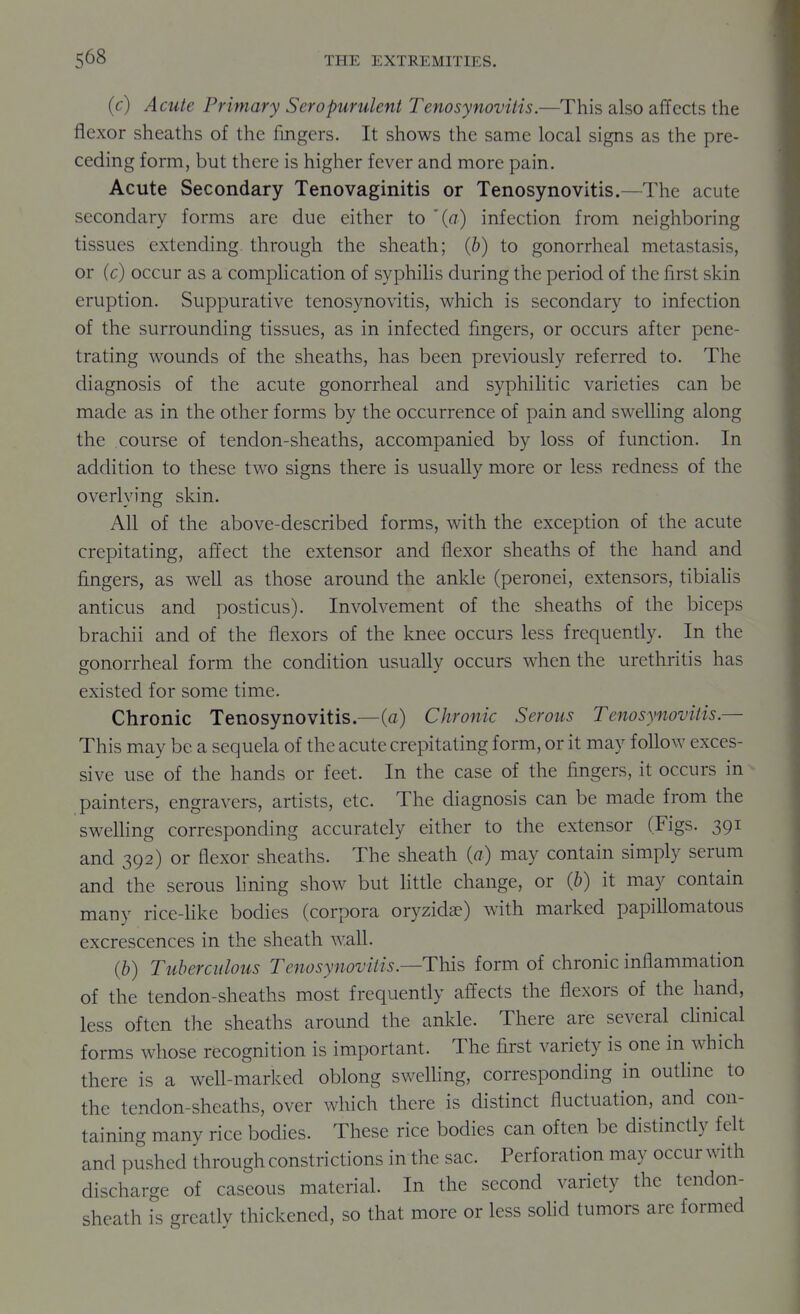 (c) Acute Primary Seropurulent Tenosynovitis.—This also affects the flexor sheaths of the fingers. It shows the same local signs as the pre- ceding form, but there is higher fever and more pain. Acute Secondary Tenovaginitis or Tenosynovitis.—The acute secondary forms are due either to '{a) infection from neighboring tissues extending through the sheath; (b) to gonorrheal metastasis, or (c) occur as a compHcation of syphihs during the period of the first skin eruption. Suppurative tenosynovitis, which is secondary to infection of the surrounding tissues, as in infected fingers, or occurs after pene- trating wounds of the sheaths, has been previously referred to. The diagnosis of the acute gonorrheal and syphilitic varieties can be made as in the other forms by the occurrence of pain and swelling along the course of tendon-sheaths, accompanied by loss of function. In addition to these two signs there is usually more or less redness of the overlying skin. All of the above-described forms, with the exception of the acute crepitating, affect the extensor and flexor sheaths of the hand and fingers, as well as those around the ankle (peronei, extensors, tibialis anticus and posticus). Involvement of the sheaths of the biceps brachii and of the flexors of the knee occurs less frequently. In the gonorrheal form the condition usually occurs when the urethritis has existed for some time. Chronic Tenosynovitis.—(a) Chronic Serous Tenosynovitis.— This may be a sequela of the acute crepitating form, or it may follow exces- sive use of the hands or feet. In the case of the fingers, it occurs in painters, engravers, artists, etc. The diagnosis can be made from the swelhng corresponding accurately either to the extensor (Figs. 391 and 392) or flexor sheaths. The sheath {a) may contain simply serum and the serous lining show but little change, or (b) it may contain many rice-Hke bodies (corpora oryzidae) with marked papillomatous excrescences in the sheath wall. (b) Tuberculous Tenosynovitis.—This form of chronic inflammation of the tendon-sheaths most frequently affects the flexors of the hand, less often the sheaths around the ankle. There are several clinical forms whose recognition is important. The first variety is one in which there is a well-marked oblong swelling, corresponding in outline to the tendon-sheaths, over which there is distinct fluctuation, and con- taining many rice bodies. These rice bodies can often be distinctly felt and pushed through constrictions in the sac. Perforation may occur with discharge of caseous material. In the second variety the tendon- sheath is greatlv thickened, so that more or less sohd tumors are formed