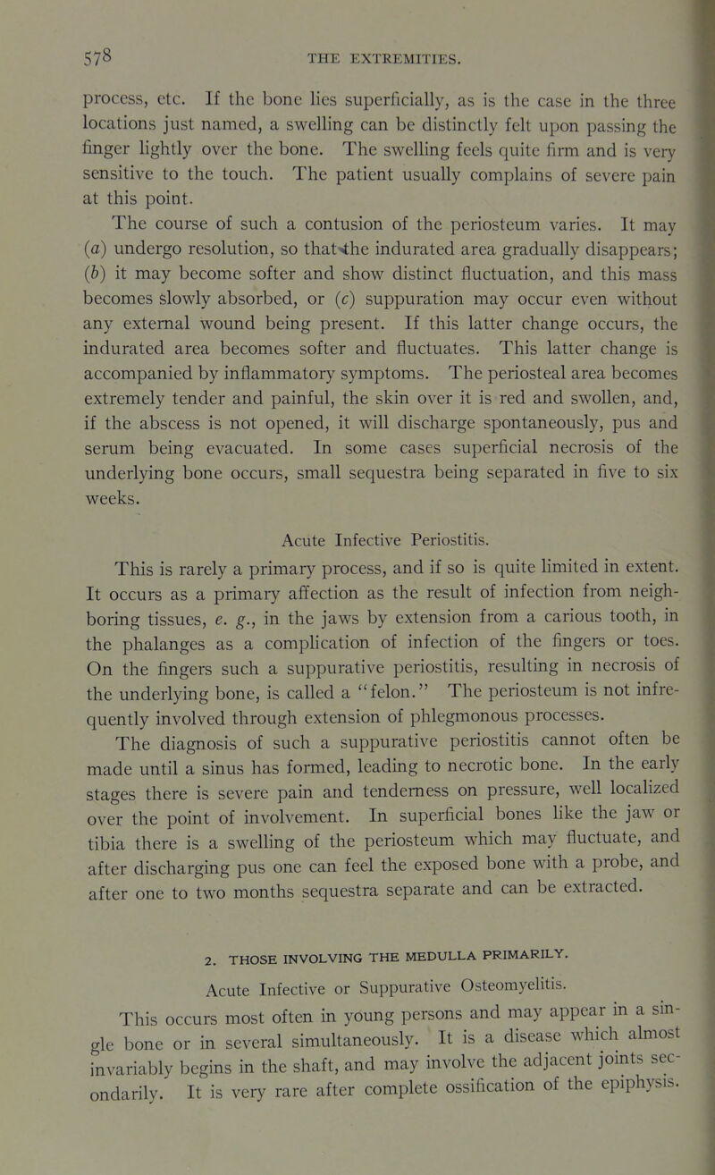 process, etc. If the bone lies superficially, as is the case in the three locations just named, a swelling can be distinctly felt upon passing the finger lightly over the bone. The swelling feels quite firm and is very sensitive to the touch. The patient usually complains of severe pain at this point. The course of such a contusion of the periosteum varies. It may (a) undergo resolution, so that'ihe indurated area gradually disappears; (b) it may become softer and show distinct fluctuation, and this mass becomes slowly absorbed, or (c) suppuration may occur even without any external wound being present. If this latter change occurs, the indurated area becomes softer and fluctuates. This latter change is accompanied by inflammatory symptoms. The periosteal area becomes extremely tender and painful, the skin over it is red and swollen, and, if the abscess is not opened, it will discharge spontaneously, pus and serum being evacuated. In some cases superficial necrosis of the underlying bone occurs, small sequestra being separated in five to six weeks. Acute Infective Periostitis. This is rarely a primary process, and if so is quite Hmited in extent. It occurs as a primary affection as the result of infection from neigh- boring tissues, e. g., in the jaws by extension from a carious tooth, in the phalanges as a compHcation of infection of the fingers or toes. On the fingers such a suppurative periostitis, resulting in necrosis of the underlying bone, is called a felon. The periosteum is not infre- quently involved through extension of phlegmonous processes. The diagnosis of such a suppurative periostitis cannot often be made until a sinus has formed, leading to necrotic bone. In the early stages there is severe pain and tenderness on pressure, well localized over the point of involvement. In superficial bones like the jaw or tibia there is a swelling of the periosteum which may fluctuate, and after discharging pus one can feel the exposed bone with a probe, and after one to two months sequestra separate and can be extracted. 2. THOSE INVOLVING THE MEDULLA PRIMARILY. Acute Infective or Suppurative Osteomyelitis. This occurs most often in young persons and may appear in a sin- gle bone or in several simultaneously. It is a disease which almost invariably begins in the shaft, and may involve the adjacent jomts sec- ondarily. It is very rare after complete ossification of the epiphysis.
