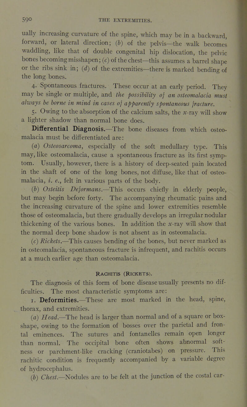ually increasing curvature of the spine, which may be in a backward, forward, or lateral direction; (b) of the pelvis—the walk becomes waddling, Hke that of double congenital hip dislocation, the pelvic bones becoming misshapen; (c) of the chest—this assumes a barrel shape or the ribs sink in; (d) of the extremities—there is marked bending of the long bones. 4. Spontaneous fractures. These occur at an early period. They may be single or multiple, and the possibility of an osteomalacia must always be borne in mind in cases 0} apparently spontaneous fracture. 5. Owing to the absorption of the calcium salts, the ^c-ray will show a Hghter shadow than normal bone does. Differential Diagnosis.—The bone diseases from which osteo- malacia must be differentiated are: (a) Osteosarcoma, especially of the soft medullary type. This may, hke osteomalacia, cause a spontaneous fracture as its first symp- tom. Usually, however, there is a history of deep-seated pain located in the shaft of one of the long bones, not diffuse, like that of osteo- malacia, i. e., felt in various parts of the body. (b) Osteitis Deformans.—This occurs chiefly in elderly people, but may begin before forty. The accompanying rheumatic pains and the increasing curvature of the spine and lower extremities resemble those of osteomalacia, but there gradually develops an irregular nodular thickening of the various bones. In addition the :x:-ray will show that the normal deep bone shadow is not absent as in osteomalacia. (c) Rickets.—This causes bending of the bones, but never marked as in osteomalacia, spontaneous fracture is infrequent, and rachitis occurs at a much earlier age than osteomalacia. Rachitis (Rickets). The diagnosis of this form of bone disease usually presents no dif- ficulties. The most characteristic symptoms are: I. Deformities.—These are most marked in the head, spine, thorax, and extremities. (a) Head.—The head is larger than normal and of a square or box- shape, owing to the formation of bosses over the parietal and fron- tal eminences. The sutures and fontanelles remain open longer than normal. The occipital bone often shows abnormal soft- ness or parchment-hke cracking (craniotabes) on pressure. This rachitic condition is frequently accompanied by a variable degree of hydrocephalus. (b) C/jej/.—Nodules are to be feh at the junction of the costal car-