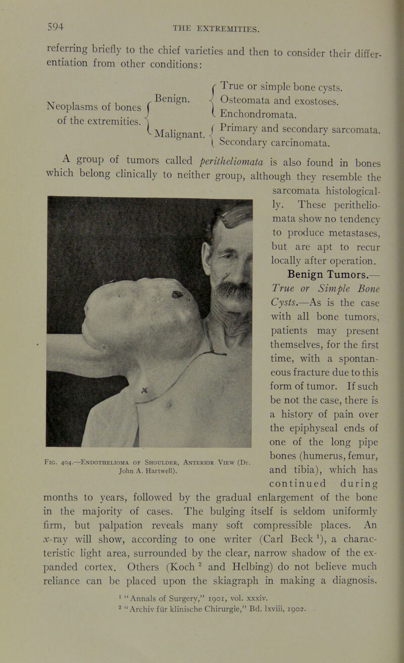 referring briefly to the chief varieties and then to consider their differ- entiation from other conditions: 1 /- Benign. Neoplasms of bones j of the extremities. ] Malignant. r True or simple bone cysts. < Osteomata and exostoses. I Enchondromata. f Primary and secondary sarcomata. \ Secondary carcinomata, A group of tumors called peritheliomaia is also found in bones which belong clinically to neither group, although they resemble the sarcomata histological- ly. These peritheHo- mata show no tendency to produce metastases, but are apt to recur locally after operation. Benign Tumors.— True or Simple Bone Cysts.—As is the case with all bone tumors, patients may present themselves, for the first time, with a spontan- eous fracture due to this form of tumor. If such be not the case, there is a history of pain over the epiphyseal ends of one of the long pipe bones (humerus, femur, and tibia), which has continued during months to years, followed by the gradual enlargement of the bone in the majority of cases. The bulging itself is seldom uniformly firm, but palpation reveals many soft compressible places. An x-xdij will show, according to one writer (Carl Beck ^), a charac- teristic light area, surrounded by the clear, narrow shadow of the ex- panded cortex. Others (Koch ^ and Helbing) do not believe much reliance can be placed upon the skiagraph in making a diagnosis. ' Annals of Surgery, 1901, vol. xxxiv. ^  Archiv fiir klinische Chirurgie, Bd. Ixviii, 1902. Fig. 404.—Endothelioma of Shoulder, Anterior View (Di . John A. Hartwell).