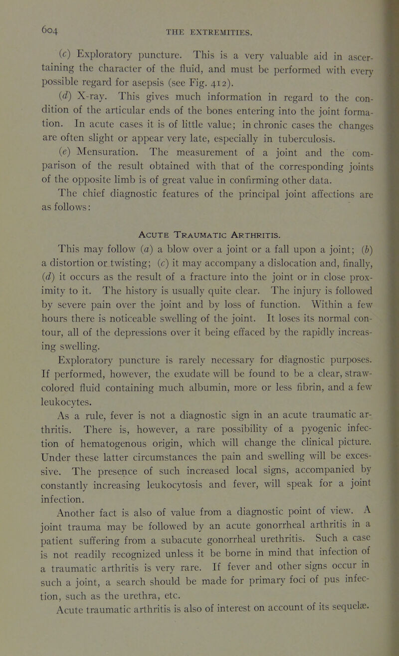 (c) Exploratory juincture. This is a very valuable aid in ascer- taining the character of the fluid, and must be performed with every possible regard for asepsis (see Fig. 412). (d) X-ray. This gives much information in regard to the con- dition of the articular ends of the bones entering into the joint forma- tion. In acute cases it is of httle value; in chronic cases the changes are often slight or appear very late, especially in tuberculosis. (e) Mensuration. The measurement of a joint and the com- parison of the result obtained with that of the corresponding joints of the opposite Hmb is of great value in confirming other data. The chief diagnostic features of the principal joint affections are as follows: Acute Traumatic Arthritis. This may follow (a) a blow over a joint or a fall upon a joint; (b) a distortion or twisting; (c) it may accompany a dislocation and, finally, (d) it occurs as the result of a fracture into the joint or in close prox- imity to it. The history is usually quite clear. The injury is followed by severe pain over the joint and by loss of function. Within a few hours there is noticeable swelling of the joint. It loses its normal con- tour, all of the depressions over it being effaced by the rapidly increas- ing swelhng. Exploratory puncture is rarely necessary for diagnostic purposes. If performed, however, the exudate will be found to be a clear, straw- colored fluid containing much albumin, more or less fibrin, and a few leukocytes. As a rule, fever is not a diagnostic sign in an acute traumatic ar- thritis. There is, however, a rare possibihty of a pyogenic infec- tion of hematogenous origin, which will change the chnical picture. Under these latter circumstances the pain and swelhng will be exces- sive. The presence of such increased local signs, accompanied by constantly increasing leukocytosis and fever, will speak for a joint infection. Another fact is also of value from a diagnostic point of view. A joint trauma may be followed by an acute gonorrheal arthritis in a patient suffering from a subacute gonorrheal urethritis. Such a case is not readily recognized unless it be borne in mind that infection of a traumatic arthritis is very rare. If fever and other signs occur in such a joint, a search should be made for primary foci of pus infec- tion, such as the urethra, etc. Acute traumatic arthritis is also of interest on account of its sequelae.