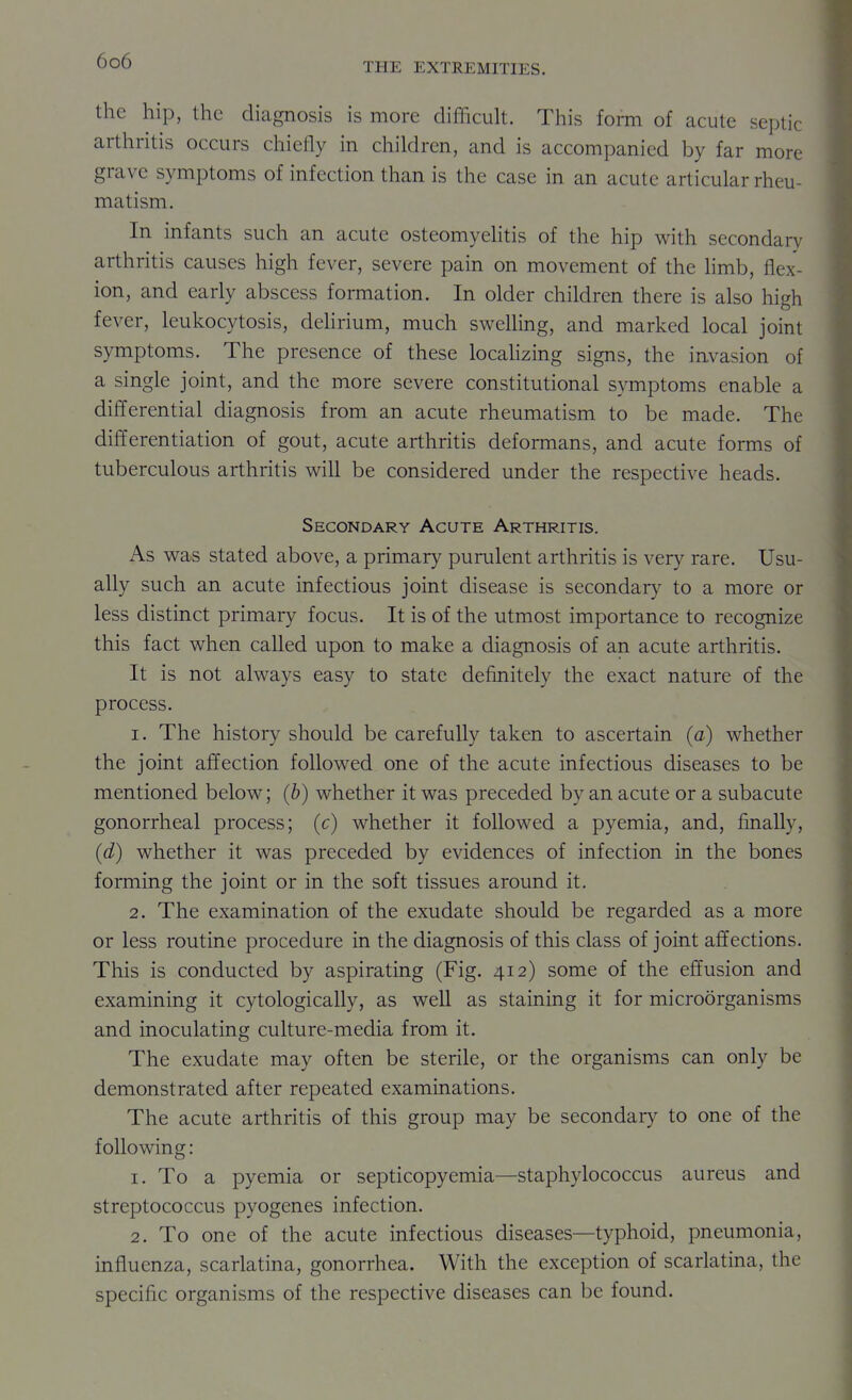 THE EXTREMITIES. the hip, the diagnosis is more difficult. This form of acute septic arthritis occurs chiefly in children, and is accompanied by far more grave symptoms of infection than is the case in an acute articular rheu- matism. In infants such an acute osteomyelitis of the hip with secondary arthritis causes high fever, severe pain on movement of the limb, flex- ion, and early abscess formation. In older children there is also high fever, leukocytosis, dehrium, much swelling, and marked local joint symptoms. The presence of these locahzing signs, the invasion of a single joint, and the more severe constitutional symptoms enable a differential diagnosis from an acute rheumatism to be made. The differentiation of gout, acute arthritis deformans, and acute forms of tuberculous arthritis will be considered under the respective heads. Secondary Acute Arthritis. As was stated above, a primary purulent arthritis is very rare. Usu- ally such an acute infectious joint disease is secondary to a more or less distinct primary focus. It is of the utmost importance to recognize this fact when called upon to make a diagnosis of an acute arthritis. It is not always easy to state definitely the exact nature of the process. 1. The history should be carefully taken to ascertain (a) whether the joint affection followed one of the acute infectious diseases to be mentioned below; (6) whether it was preceded by an acute or a subacute gonorrheal process; (c) whether it followed a pyemia, and, finally, (d) whether it was preceded by evidences of infection in the bones forming the joint or in the soft tissues around it. 2. The examination of the exudate should be regarded as a more or less routine procedure in the diagnosis of this class of joint affections. This is conducted by aspirating (Fig. 412) some of the effusion and examining it cytologically, as well as staining it for microorganisms and inoculating culture-media from it. The exudate may often be sterile, or the organisms can only be demonstrated after repeated examinations. The acute arthritis of this group may be secondary to one of the following : 1. To a pyemia or septicopyemia—staphylococcus aureus and streptococcus pyogenes infection. 2. To one of the acute infectious diseases—typhoid, pneumonia, influenza, scarlatina, gonorrhea. With the exception of scarlatina, the specific organisms of the respective diseases can be found.