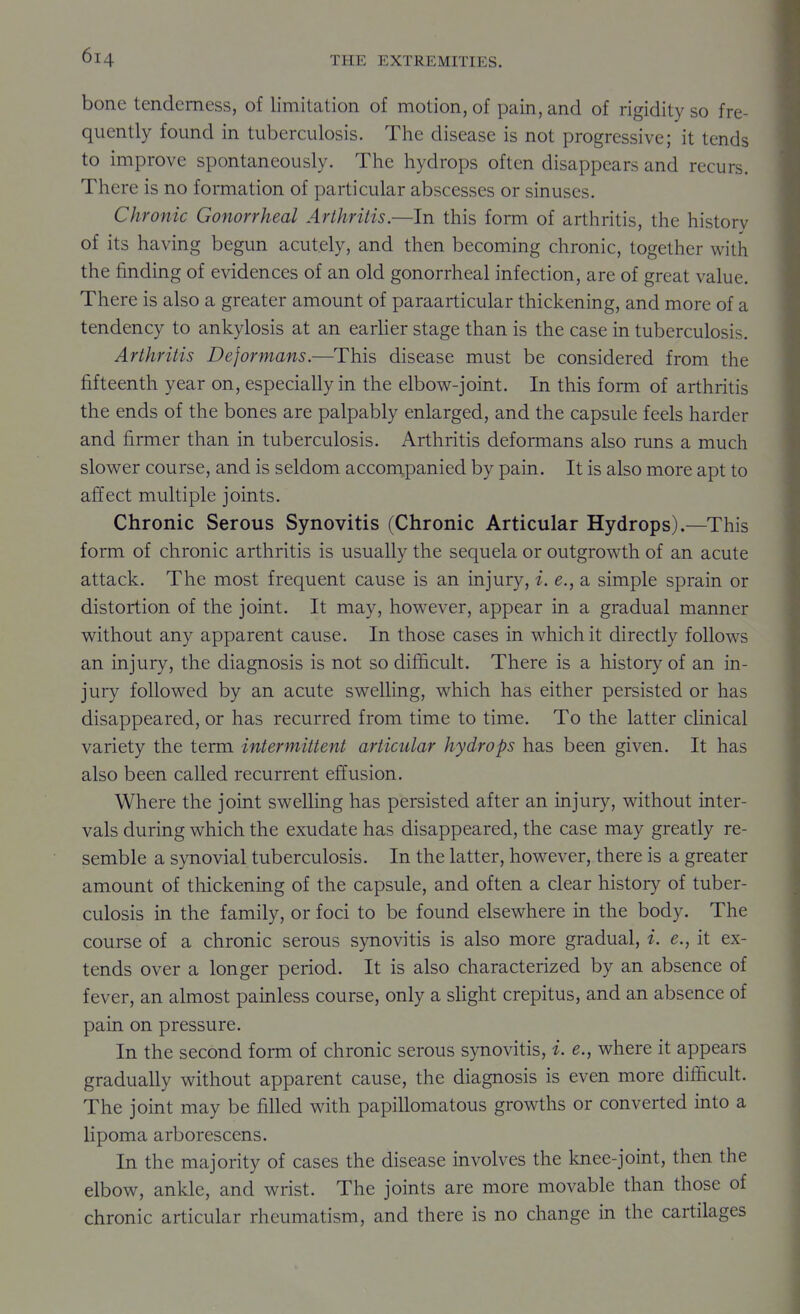 bone tenderness, of limitation of motion, of pain, and of rigidity so fre- quently found in tuberculosis. The disease is not progressive; it tends to improve spontaneously. The hydrops often disappears and recurs. There is no formation of particular abscesses or sinuses. Chronic Gonorrheal Arthritis.—In this form of arthritis, the historv of its having begun acutely, and then becoming chronic, together with the finding of evidences of an old gonorrheal infection, are of great value. There is also a greater amount of paraarticular thickening, and more of a tendency to ankylosis at an earher stage than is the case in tuberculosis. Arthritis Deformans.—This disease must be considered from the fifteenth year on, especially in the elbow-joint. In this form of arthritis the ends of the bones are palpably enlarged, and the capsule feels harder and firmer than in tuberculosis. Arthritis deformans also runs a much slower course, and is seldom acconipanied by pain. It is also more apt to affect multiple joints. Chronic Serous Synovitis (Chronic Articular Hydrops).—This form of chronic arthritis is usually the sequela or outgrowth of an acute attack. The most frequent cause is an injury, i. e., a simple sprain or distortion of the joint. It may, however, appear in a gradual manner without any apparent cause. In those cases in which it directly follows an injury, the diagnosis is not so difficult. There is a history of an in- jury followed by an acute swelling, which has either persisted or has disappeared, or has recurred from time to time. To the latter clinical variety the term intermittent articular hydrops has been given. It has also been called recurrent effusion. Where the joint swelling has persisted after an injury, without inter- vals during which the exudate has disappeared, the case may greatly re- semble a synovial tuberculosis. In the latter, however, there is a greater amount of thickening of the capsule, and often a clear history of tuber- culosis in the family, or foci to be found elsewhere in the body. The course of a chronic serous synovitis is also more gradual, i. e., it ex- tends over a longer period. It is also characterized by an absence of fever, an almost painless course, only a slight crepitus, and an absence of pain on pressure. In the second form of chronic serous synovitis, i. e., where it appears gradually without apparent cause, the diagnosis is even more difficult. The joint may be filled with papillomatous growths or converted into a lipoma arborescens. In the majority of cases the disease involves the knee-joint, then the elbow, ankle, and wrist. The joints are more movable than those of chronic articular rheumatism, and there is no change in the cartilages