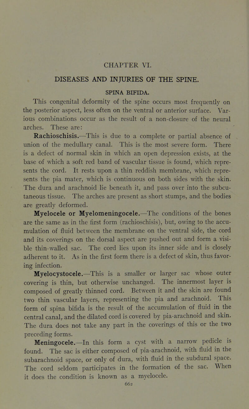 CHAPTER VI. DISEASES AND INJURIES OF THE SPINE. SPINA BIFIDA. This congenital deformity of the spine occurs most frequently on the posterior aspect, less often on the ventral or anterior surface. Var- ious combinations occur as the result of a non-closure of the neural arches. These are: Rachioschisis.—This is due to a complete or partial absence of union of the medullary canal. This is the most severe form. There is a defect of normal skin in which an open depression exists, at the base of which a soft red band of vascular tissue is found, which repre- sents the cord. It rests upon a thin reddish membrane, which repre- sents the pia mater, which is continuous on both sides with the skin. The dura and arachnoid lie beneath it, and pass over into the subcu- taneous tissue. The arches are present as short stumps, and the bodies are greatly deformed. Myelocele or Myelomeningocele.—The conditions of the bones are the same as in the first form (rachioschisis), but, owing to the accu- mulation of fluid between the membrane on the ventral side, the cord and its coverings on the dorsal aspect are pushed out and form a visi- ble thin-walled sac. The cord lies upon its inner side and is closely adherent to it. As in the first form there is a defect of skin, thus favor- ing infection. Myelocystocele.—This is a smaller or larger sac whose outer covering is thin, but otherwise unchanged. The innermost layer is composed of greatly thinned cord. Between it and the skin are found two thin vascular layers, representing the pia and arachnoid. This form of spina bifida is the result of the accumulation of fluid in the central canal,, and the dilated cord is covered by pia-arachnoid and skin. The dura does not take any part in the coverings of this or the two preceding forms. Meningocele.—In this form a cyst with a narrow pedicle is found. The sac is either composed of pia-arachnoid, with fluid in the subarachnoid space, or only of dura, with fluid in the subdural space. The cord seldom participates in the formation of the sac. When it does the condition is known as a myelocele.