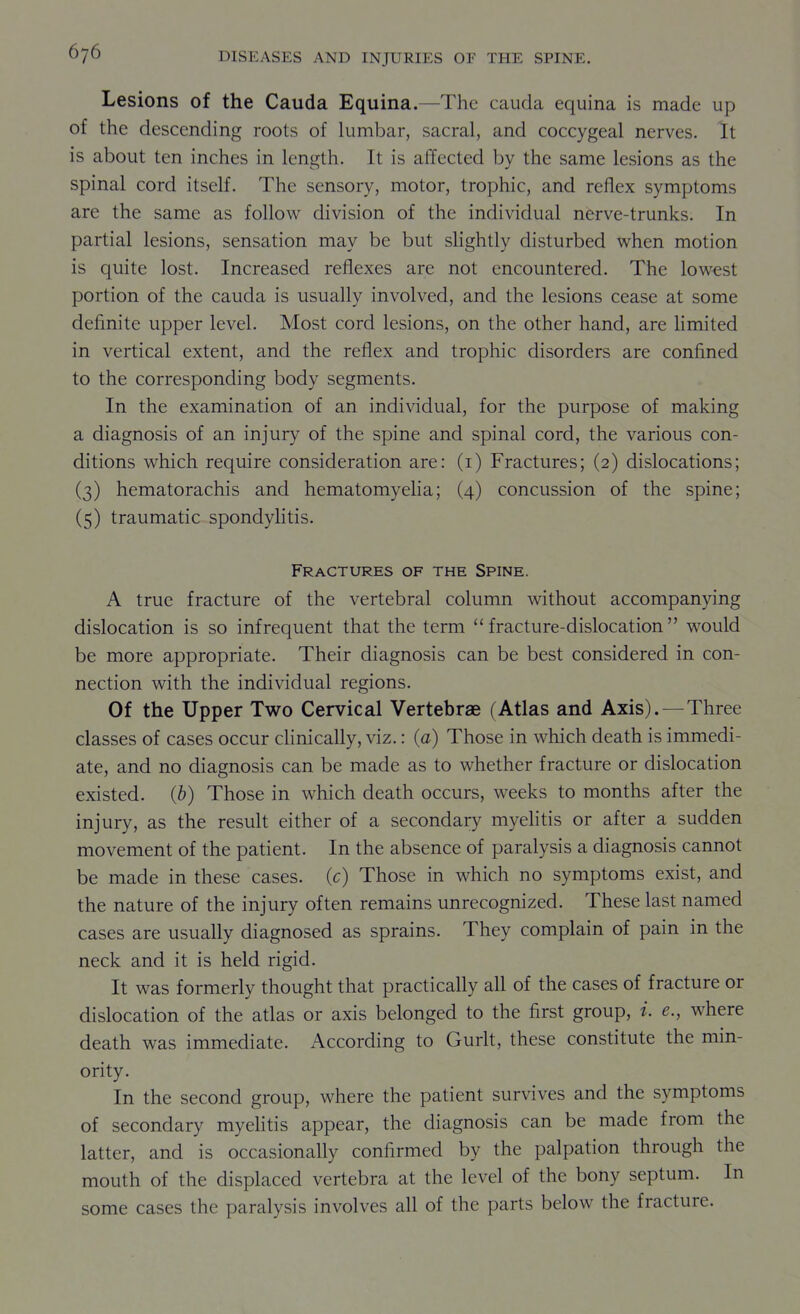 Lesions of the Cauda Equina.—The cauda equina is made up of the descending roots of lumbar, sacral, and coccygeal nerves. It is about ten inches in length. It is affected by the same lesions as the spinal cord itself. The sensory, motor, trophic, and reflex symptoms are the same as follow division of the individual nerve-trunks. In partial lesions, sensation may be but slightly disturbed when motion is quite lost. Increased reflexes are not encountered. The lowest portion of the cauda is usually involved, and the lesions cease at some definite upper level. Most cord lesions, on the other hand, are Hmited in vertical extent, and the reflex and trophic disorders are confined to the corresponding body segments. In the examination of an individual, for the purpose of making a diagnosis of an injury of the spine and spinal cord, the various con- ditions which require consideration are: (i) Fractures; (2) dislocations; (3) hematorachis and hematomyelia; (4) concussion of the spine; (5) traumatic spondylitis. Fractures of the Spine. A true fracture of the vertebral column without accompanying dislocation is so infrequent that the term fracture-dislocation would be more appropriate. Their diagnosis can be best considered in con- nection with the individual regions. Of the Upper Two Cervical Vertebrae (Atlas and Axis). — Three classes of cases occur clinically, viz.: (a) Those in which death is immedi- ate, and no diagnosis can be made as to whether fracture or dislocation existed. (6) Those in which death occurs, weeks to months after the injury, as the result either of a secondary myelitis or after a sudden movement of the patient. In the absence of paralysis a diagnosis cannot be made in these cases, (c) Those in which no symptoms exist, and the nature of the injury often remains unrecognized. These last named cases are usually diagnosed as sprains. They complain of pain in the neck and it is held rigid. It was formerly thought that practically all of the cases of fracture or dislocation of the atlas or axis belonged to the first group, i. e., where death was immediate. According to Gurlt, these constitute the min- ority. In the second group, where the patient survives and the symptoms of secondary myelitis appear, the diagnosis can be made from the latter, and is occasionally confirmed by the palpation through the mouth of the displaced vertebra at the level of the bony septum. In some cases the paralysis involves all of the parts below the fracture.