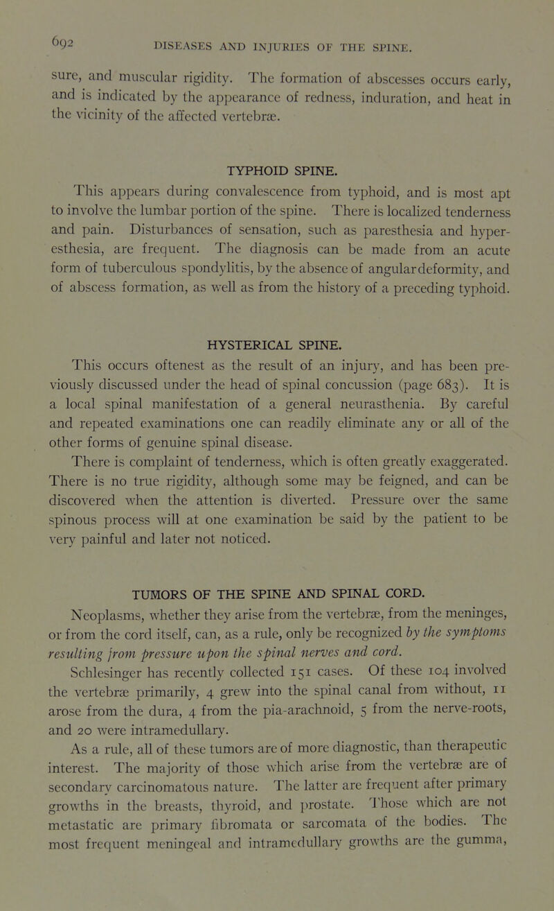 sure, and muscular rigidity. The formation of abscesses occurs early, and is indicated by the appearance of redness, induration, and heat in the vicinity of the affected vertebrae. TYPHOID SPINE. This appears during convalescence from typhoid, and is most apt to involve the lumbar portion of the spine. There is localized tenderness and pain. Disturbances of sensation, such as paresthesia and hyper- esthesia, are frequent. The diagnosis can be made from an acute form of tuberculous spondyhtis, by the absence of angular deformity, and of abscess formation, as well as from the history of a preceding typhoid. HYSTERICAL SPINE. This occurs oftenest as the result of an injury, and has been pre- viously discussed under the head of spinal concussion (page 683). It is a local spinal manifestation of a general neurasthenia. By careful and repeated examinations one can readily eliminate any or all of the other forms of genuine spinal disease. There is complaint of tenderness, which is often greatly exaggerated. There is no true rigidity, although some may be feigned, and can be discovered when the attention is diverted. Pressure over the same spinous process will at one examination be said by the patient to be very painful and later not noticed. TUMORS OF THE SPINE AND SPINAL CORD. Neoplasms, whether they arise from the vertebrae, from the meninges, or from the cord itself, can, as a rule, only be recognized by the symptoms resulting from pressure upon the spinal nerves and cord. Schlesinger has recendy collected 151 cases. Of these 104 involved the vertebrae primarily, 4 grew into the spinal canal from without, 11 arose from the dura, 4 from the pia-arachnoid, 5 from the nerve-roots, and 20 were intramedullary. As a rule, all of these tumors are of more diagnostic, than therapeutic interest. The majority of those which arise from the vertebrae are of secondary carcinomatous nature. The latter are frequent after primary growths in the breasts, thyroid, and prostate. I'hose which are not metastatic are primary fibromata or sarcomata of the bodies. The most frequent meningeal and intramedullary growths arc the gumma,