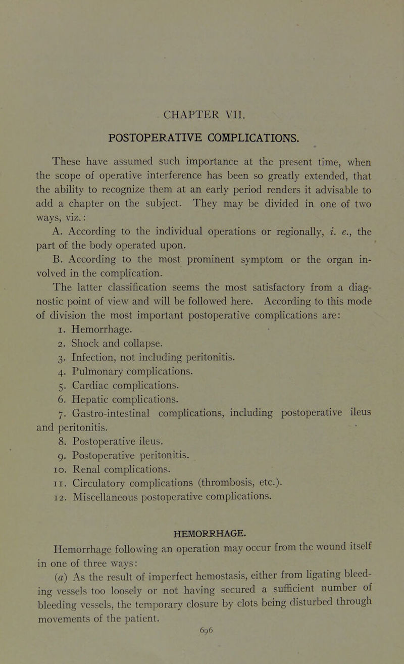 CHAPTER VII. POSTOPERATIVE COMPLICATIONS. These have assumed such importance at the present time, when the scope of operative interference has been so greatly extended, that the ability to recognize them at an early period renders it advisable to add a chapter on the subject. They may be divided in one of two ways, viz.: A. According to the individual operations or regionally, i. e., the part of the body operated upon. B. According to the most prominent symptom or the organ in- volved in the complication. The latter classification seems the most satisfactory from a diag- nostic point of view and will be followed here. According to this mode of division the most important postoperative complications are: 1. Hemorrhage. 2. Shock and collapse. 3. Infection, not including peritonitis. 4. Pulmonary complications. 5. Cardiac complications. 6. Hepatic complications. 7. Gastro-intestinal compHcations, including postoperative ileus and peritonitis. 8. Postoperative ileus. 9. Postoperative peritonitis. 10. Renal complications. 11. Circulatory compHcations (thrombosis, etc.). 12. Miscellaneous postoperative compHcations. HEMORRHAGE. Hemorrhage following an operation may occur from the wound itself in one of three ways: (a) As the result of imperfect hemostasis, either from Hgating bleed- ing vessels too loosely or not having secured a sufficient number of bleeding vessels, the temporary closure by clots being disturbed through movements of the patient.