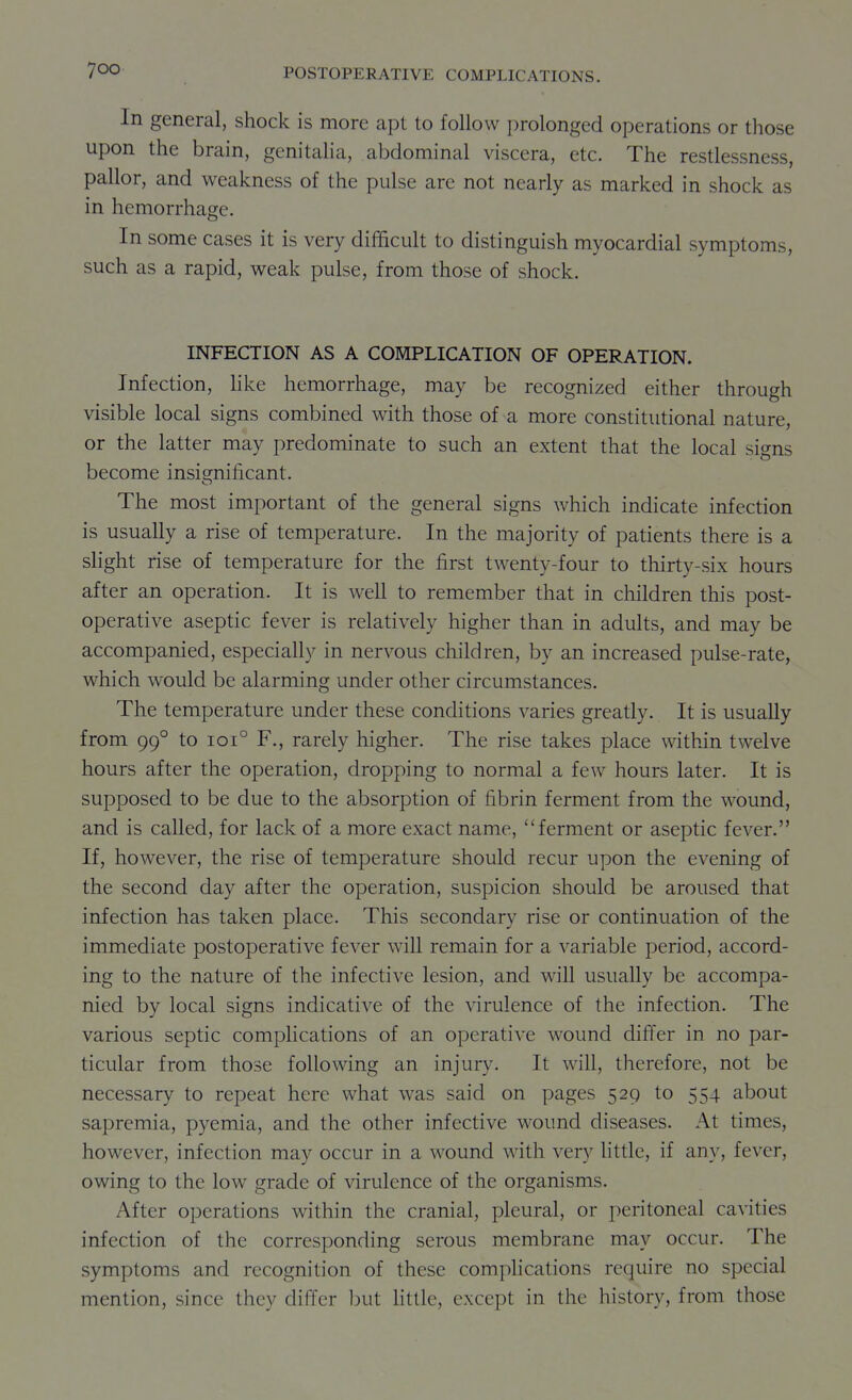 In general, shock is more apt to follow prolonged operations or those upon the brain, genitalia, abdominal viscera, etc. The restlessness, pallor, and weakness of the pulse are not nearly as marked in shock as in hemorrhage. In some cases it is very difficult to distinguish myocardial symptoms, such as a rapid, weak pulse, from those of shock. INFECTION AS A COMPLICATION OF OPERATION. Infection, hke hemorrhage, may be recognized either through visible local signs combined with those of a more constitutional nature, or the latter may predominate to such an extent that the local signs become insignificant. The most important of the general signs which indicate infection is usually a rise of temperature. In the majority of patients there is a shght rise of temperature for the first twenty-four to thirty-six hours after an operation. It is well to remember that in children this post- operative aseptic fever is relatively higher than in adults, and may be accompanied, especially in nervous children, by an increased pulse-rate, which would be alarming under other circumstances. The temperature under these conditions varies greatly. It is usually from 99° to ioi° F., rarely higher. The rise takes place within twelve hours after the operation, dropping to normal a few hours later. It is supposed to be due to the absorption of fibrin ferment from the wound, and is called, for lack of a more exact name, ferment or aseptic fever. If, however, the rise of temperature should recur upon the evening of the second day after the operation, suspicion should be aroused that infection has taken place. This secondary rise or continuation of the immediate postoperative fever will remain for a variable period, accord- ing to the nature of the infective lesion, and will usually be accompa- nied by local signs indicative of the virulence of the infection. The various septic complications of an operative wound difl'er in no par- ticular from those following an injury. It will, therefore, not be necessary to repeat here what was said on pages 529 to 554 about sapremia, pyemia, and the other infective wound diseases. At times, however, infection may occur in a wound with very little, if any, fever, owing to the low grade of virulence of the organisms. After operations within the cranial, pleural, or peritoneal cavities infection of the corresponding serous membrane may occur. The symptoms and recognition of these compHcations require no special mention, since they difler but little, except in the history, from those