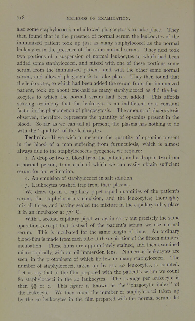 also some staphylococci, and allowed phagocytosis to take place. They then found that in the presence of normal serum the leukocytes of the immunized patient took up just as many staphylococci as the normal leukocytes in the presence of the same normal serum. They next took two portions of a suspension of normal leukocytes to which had been added some staphylococci, and mixed with one of these portions some serum from the immunized patient, and with the other some normal serum, and allowed phagocytosis to take place. They thien found that the leukocytes, to which had been added the serum from the immunized patient, took up about one-half as many staphylococci as did the leu- kocytes to which the normal serum had been added. This affords striking testimony that the leukocyte is an indifferent or a constant factor in the phenomenon of phagocytosis. The amount of phagocytosis observed, therefore, represents the quantity of opsonins present in the blood. So far as we can tell at present, the plasma has nothing to do with the quality of the leukocytes. Technic.—-If we wish to measure the quantity of opsonins present in the blood of a man suffering from furunculosis, which is almost always due to the staphylococcus pyogenes, we require: 1. A drop or two of blood from the patient, and a drop or two from a normal person, from each of which we can easily obtain sufficient serum for our estimation. 2. An emulsion of staphylococci in salt solution. 3. Leukocytes washed free from their plasma. We draw up in a capillary pipet equal quantities of the patient's serum, the staphylococcus emulsion, and the leukocytes; thoroughly mix all three, and having sealed the mixture in the capillary tube, place it in an incubator at 37° C. With a second capillary pipet we again carry out precisely the same operations, except that instead of the patient's serum we use normal serum. This is incubated for the same length of time. An ordinary blood-film is made from each tube at the expiration of the fifteen minutes' incubation. These films are appropriately stained, and then examined microscopically, with an oil-immersion lens. Numerous leukocytes are seen, in the protoplasm of which lie few or many staphylococci. The number of staphylococci, taken up by say 40 leukocytes, is counted. Let us say that in the film prepared with the patient's serum we count 80 staphylococci in the 40 leukocytes. The average per leukocyte is then fl or 2. This figure is known as the phagocytic index of the leukocyte. We then count the number of staphylococci taken up by the 40 leukocytes in the film prepared with the normal serum; let