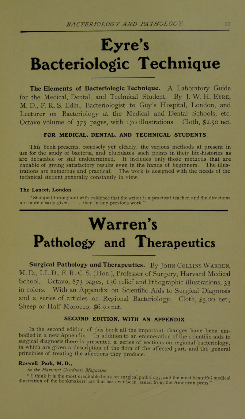 BA CTERIOLOGY AND PA THOLOGY. Eyre's Bacteriologic Technique The Elements of Bacteriologic Technique. A Laboratoiy Guide for the Medical, Dental, and Technical Student. By J, W. H. Eyre, M. D., F. R. S. Edin., Bacteriologist to Guy's Hospital, London, and Lecturer on Bacteriology at the Medical and Dental Schools, etc. Octavo volume of 375 pages, with 170 illustrations. Cloth, $2.<yO net. FOR MEDICAL. DENTAL, AND TECHNICAL STUDENTS This book presents, concisely yet clearly, the various methods at present in use for the study of bacteria, and elucidates such points in their hfe-histories as are debatable or still undetermined. It includes only those methods that are capable of giving satisfactory results even in the hands of beginners. The illus- trations are numerous and practical. The work is designed with the needs of the technical student generally constantly in view. The Lancet, London  Stamped throughout with evidence that the writer is a practical teacher, and the directions are more clearly given . . . than in any previous work. Warren's Pathology and Therapeutics Surgical Pathology and Therapeutics. By John Collins Warren, M. D., LL.D., F. R. C. S. (Hon.), Professor of Surgery, Harvard Medical School. Octavo, 873 pages, 136 relief and lithographic illustrations, 33 in colors. With an Appendix on Scientific Aids to Surgical Diagnosis and a series of articles on Regional Bacteriology. Cloth, $5.00 net; Sheep or Half Morocco, $6.50 net. SECOND EDITION, WITH AN APPENDIX In the second edition of this book all the important changes have been em- bodied in a new Appendix. In addition to an enumeration of the scientific aids to surgical diagnosis there is presented a series of sections on regional bacteriology, in which are given a description of the flora of the affected part, and the general principles of treating the affections they produce. Roswell Park, M. D., In the Harvard Graduate Magazine.  I think it is the most creditable book on surgical pathology, and the most beautifu, medical illustration of the bookmakers' art that has ever been issued from the American press.