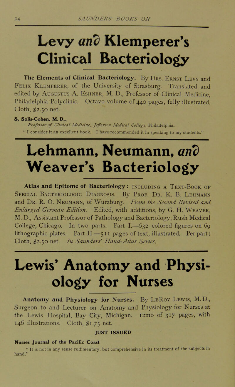 Levy and Klemperer*s Clinical Bacteriology The Elements of Clinical Bacteriology. By Drs. Ernst Levy and Felix Klemperer, of the University of Strasburg. Translated and edited by Augustus A. Eshner, M. D., Professor of Clinical Medicine, Philadelphia Polyclinic. Octavo volume of 440 pages, fully illustrated. Cloth, $2.$o net. S. Solis-Cohen, M. D., Professor of Clinical Medicine, Jefferson Medical College, Philadelphia.  I consider it an excellent book. I have recommended it in speaking to my students. Lehmann, Neumann, and Weaver's Bacteriology Atlas and Epitome of Bacteriology: including a Text-Book of Special Bacteriologic Diagnosis. By Prof. Dr. K. B. Lehmann and Dr. R. O. Neumann, of Wiirzburg. Froui the Seco7id Revised and Enlarged Germayi Edition. Edited, with additions, by G. H. Weaver, M. D., Assistant Professor of Pathology and Bacteriology, Rush Medical College, Chicago. In two parts. Part I.—632 colored figures on 69 lithographic plates. Part II.—511 pages of text, illustrated. Per part: Cloth, ^^2.50 net. In Saunders' Hand-Atlas Series. Lewis' Anatomy and Physi- ology for Nurses Anatomy and Physiology for Nurses. By LeRoy Lewis, M. D., Surgeon to and Lecturer on Anatomy and Physiology for Nurses at the Lewis Hospital, Bay City, Michigan. i2mo of 317 pages, with 146 illustrations. Cloth, $1.7$ et. JUST ISSUED Nurses Journal of the Pacific Coast  It is not in any sense rudimentary, but comprehensive in its treatment of the subjects in hand.