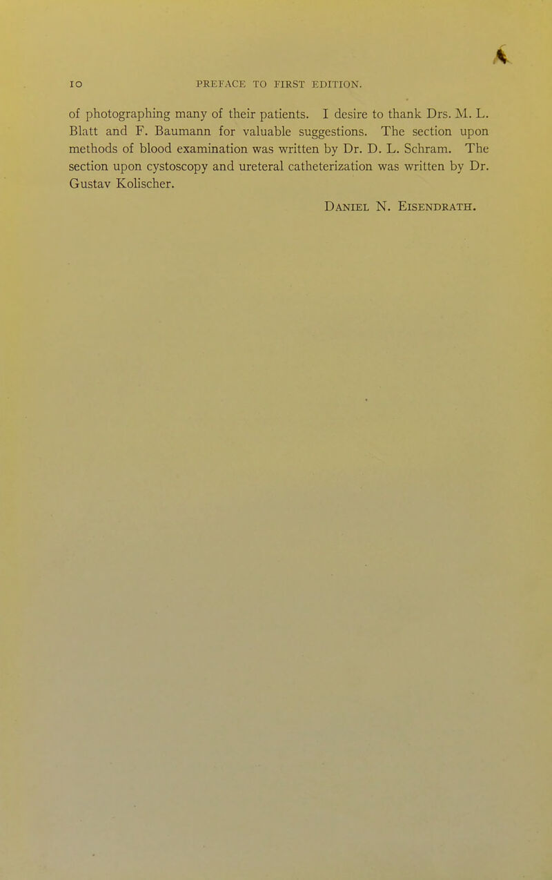 4 lO PREFACE TO FIRST EDITION. of photographing many of their patients. I desire to thank Drs. M, L. Blatt and F. Baumann for valuable suggestions. The section upon methods of blood examination was written by Dr. D. L. Schram. The section upon cystoscopy and ureteral catheterization was written by Dr. Gustav Kolischer. Daniel N. Eisendrath.