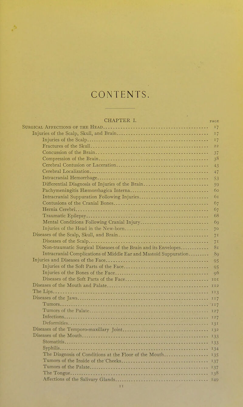 CONTENTS. CHAPTER I. PAGE Surgical Affections OF THE Head 17 Injuries of the Scalp, Skull, and Brain 17 Injuries of the Scalp 17 Fractures of the Skull 22 Concussion of the Brain 37 Compression of the Brain 38 Cerebral Contusion or Laceration 43 Cerebral Localization 47 Intracranial Hemorrhage 53 Differential Diagnosis of Injuries of the Brain 59 Pachymeningitis Haemorrhagica Interna 60 Intracranial Suppuration Following Injuries 61 Contusions of the Cranial Bones 67 Hernia Cerebri 67 Traumatic EpUepsy 68 Mental Conditions Following Cranial Injury 69 Injuries of the Head in the New-born 70 Diseases of the Scalp, Skull, and Brain 71 Diseases of the Scalp 71 Non-traumatic Surgical Diseases of the Brain and its Envelopes 81 Intracranial Complications of Middle Ear and Mastoid Suppuration 89 Injuries and Diseases of the Face 95 Injuries of the Soft Parts of the Face 95 Injuries of the Bones of the Face 96 Diseases of the Soft Parts of the Face loi Diseases of the Mouth and Palate 112 The Lips 113 Diseases of the Jaws 117 Tumors 117 Tumors of the Palate 127 Infections T27 Deformities 131 Diseases of the Temporo-maxillary Joint 132 Diseases of the Mouth 133 Stomatitis 133 Syphilis 134 The Diagnosis of Conditions at the Floor of the Mouth 135 Tumors of the Inside of the Cheeks 137 Tumors of the Palate 137 The Tongue 138 Affections of the Salivary Glands i4')